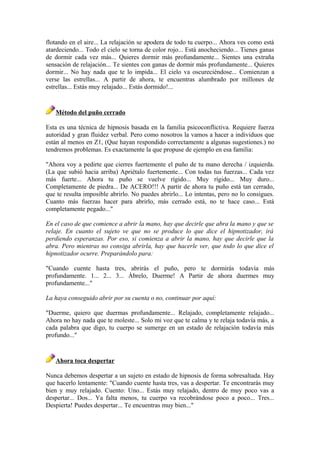 flotando en el aire... La relajación se apodera de todo tu cuerpo... Ahora ves como está
atardeciendo... Todo el cielo se torna de color rojo... Está anocheciendo... Tienes ganas
de dormir cada vez más... Quieres dormir más profundamente... Sientes una extraña
sensación de relajación... Te sientes con ganas de dormir más profundamente... Quieres
dormir... No hay nada que te lo impida... El cielo va oscureciéndose... Comienzan a
verse las estrellas... A partir de ahora, te encuentras alumbrado por millones de
estrellas... Estás muy relajado... Estás dormido!...
Método del puño cerrado
Esta es una técnica de hipnosis basada en la familia psicoconflictiva. Requiere fuerza
autoridad y gran fluidez verbal. Pero como nosotros la vamos a hacer a individuos que
están al menos en Z1, (Que hayan respondido correctamente a algunas sugestiones.) no
tendremos problemas. Es exactamente la que propuse de ejemplo en esa familia:
"Ahora voy a pedirte que cierres fuertemente el puño de tu mano derecha / izquierda.
(La que subió hacia arriba) Apriétalo fuertemente... Con todas tus fuerzas... Cada vez
más fuerte... Ahora tu puño se vuelve rígido... Muy rígido... Muy duro...
Completamente de piedra... De ACERO!!! A partir de ahora tu puño está tan cerrado,
que te resulta imposible abrirlo. No puedes abrirlo... Lo intentas, pero no lo consigues.
Cuanto más fuerzas hacer para abrirlo, más cerrado está, no te hace caso... Está
completamente pegado..."
En el caso de que comience a abrir la mano, hay que decirle que abra la mano y que se
relaje. En cuanto el sujeto ve que no se produce lo que dice el hipnotizador, irá
perdiendo esperanzas. Por eso, si comienza a abrir la mano, hay que decirle que la
abra. Pero mientras no consiga abrirla, hay que hacerle ver, que todo lo que dice el
hipnotizador ocurre. Preparándolo para:
"Cuando cuente hasta tres, abrirás el puño, pero te dormirás todavía más
profundamente. 1... 2... 3... Ábrelo, Duerme! A Partir de ahora duermes muy
profundamente..."
La haya conseguido abrir por su cuenta o no, continuar por aquí:
"Duerme, quiero que duermas profundamente... Relajado, completamente relajado...
Ahora no hay nada que te moleste... Solo mi voz que te calma y te relaja todavía más, a
cada palabra que digo, tu cuerpo se sumerge en un estado de relajación todavía más
profundo..."
Ahora toca despertar
Nunca debemos despertar a un sujeto en estado de hipnosis de forma sobresaltada. Hay
que hacerlo lentamente: "Cuando cuente hasta tres, vas a despertar. Te encontrarás muy
bien y muy relajado. Cuento: Uno... Estás muy relajado, dentro de muy poco vas a
despertar... Dos... Ya falta menos, tu cuerpo va recobrándose poco a poco... Tres...
Despierta! Puedes despertar... Te encuentras muy bien..."
 