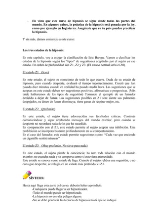 - He visto que este curso de hipnosis se sigue desde todas las partes del
mundo. En algunos países, la práctica de la hipnosis está penada por la ley,
como por ejemplo en Inglaterra. Asegúrate que en tu país puedas practicar
la hipnosis.
Y sin más, damos comienzo a este curso:
Los tres estados de la hipnosis:
En este capítulo, voy a acoger la clasificación de Eric Barone. Vamos a clasificar los
estados de la hipnosis según los “tipos” de sugestiones aceptadas por el sujeto en ese
estado. En orden de profundidad son Z1, Z2 y Z3. (El estado normal sería el Z0)
El estado Z1 (leve)
En este estado, el sujeto es consciente de todo lo que ocurre. Duda de su estado de
hipnosis, pero cuando despierte, evaluará el tiempo incorrectamente. Creerá que han
pasado diez minutos cuando en realidad ha pasado media hora. Las sugestiones que se
aceptan en este estado deben ser sugestiones positivas, afirmativas o progresivas. (Más
tarde hablaremos de los tipos de sugestión) Tomando el ejemplo de un fumador
decidido a dejar de fumar. Las sugestiones posibles en Z1 son: siente sus pulmones
despejados, su deseo de fumar disminuye, tiene ganas de respirar mejor, etc.
El estado Z2 (profundo)
En este estado, el sujeto tiene adormecidas sus facultades críticas. Continúa
comunicándose y sigue recibiendo mensajes del mundo exterior, pero cuando se
despierte no recordará nada de lo que ha sucedido.
En comparación con el Z1, este estado permite al sujeto aceptar una inhibición. Una
prohibición se incorpora bastante profundamente en su comportamiento.
En el caso del fumador, este estado permite sugestiones como: “Cada vez que encienda
un cigarrillo sentirá náuseas”
El estado Z3 (Muy profundo. No sirve para nada)
En este estado, el sujeto pierde la conciencia; ha roto toda relación con el mundo
exterior; no escucha nada y se comporta como si estuviera anestesiado.
Este estado se conoce como estado de fuga. Cuando el sujeto rehúsa una sugestión, o no
consigue despertar, se refugia en un estado más profundo, el Z3.
SÍNTESIS:
Hasta aquí llega esta parte del curso, deberás haber aprendido:
-Cualquiera puede llegar a ser hipnotizador.
-Todo el mundo puede ser hipnotizado.
-La hipnosis no entraña peligro alguno.
-No se debe practicar las técnicas de hipnosis hasta que se indique.
 