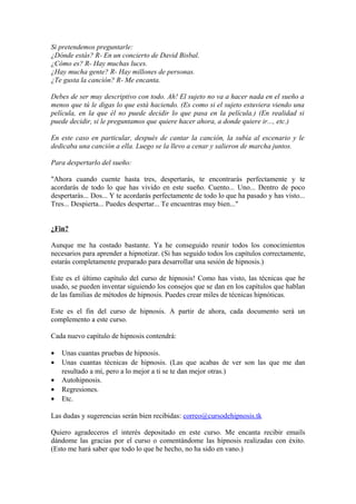 Si pretendemos preguntarle:
¿Dónde estás? R- En un concierto de David Bisbal.
¿Cómo es? R- Hay muchas luces.
¿Hay mucha gente? R- Hay millones de personas.
¿Te gusta la canción? R- Me encanta.
Debes de ser muy descriptivo con todo. Ah! El sujeto no va a hacer nada en el sueño a
menos que tú le digas lo que está haciendo. (Es como si el sujeto estuviera viendo una
película, en la que él no puede decidir lo que pasa en la película.) (En realidad si
puede decidir, si le preguntamos que quiere hacer ahora, a donde quiere ir..., etc.)
En este caso en particular, después de cantar la canción, la subía al escenario y le
dedicaba una canción a ella. Luego se la llevo a cenar y salieron de marcha juntos.
Para despertarlo del sueño:
"Ahora cuando cuente hasta tres, despertarás, te encontrarás perfectamente y te
acordarás de todo lo que has vivido en este sueño. Cuento... Uno... Dentro de poco
despertarás... Dos... Y te acordarás perfectamente de todo lo que ha pasado y has visto...
Tres... Despierta... Puedes despertar... Te encuentras muy bien..."
¿Fin?
Aunque me ha costado bastante. Ya he conseguido reunir todos los conocimientos
necesarios para aprender a hipnotizar. (Si has seguido todos los capítulos correctamente,
estarás completamente preparado para desarrollar una sesión de hipnosis.)
Este es el último capítulo del curso de hipnosis! Como has visto, las técnicas que he
usado, se pueden inventar siguiendo los consejos que se dan en los capítulos que hablan
de las familias de métodos de hipnosis. Puedes crear miles de técnicas hipnóticas.
Este es el fin del curso de hipnosis. A partir de ahora, cada documento será un
complemento a este curso.
Cada nuevo capítulo de hipnosis contendrá:
• Unas cuantas pruebas de hipnosis.
• Unas cuantas técnicas de hipnosis. (Las que acabas de ver son las que me dan
resultado a mí, pero a lo mejor a ti se te dan mejor otras.)
• Autohipnosis.
• Regresiones.
• Etc.
Las dudas y sugerencias serán bien recibidas: correo@cursodehipnosis.tk
Quiero agradeceros el interés depositado en este curso. Me encanta recibir emails
dándome las gracias por el curso o comentándome las hipnosis realizadas con éxito.
(Esto me hará saber que todo lo que he hecho, no ha sido en vano.)
 