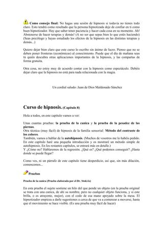 Como consejo final: No hagas una sesión de hipnosis si todavía no tienes todo
claro. Esto tendrá como resultado que la persona hipnotizada deje de confiar en ti como
buen hipnotizador. Hay que saber tener paciencia y hacer cada cosa en su momento. Ah!
Abstenerse de hacer terapias y demás! (A no ser que sepas bien lo que estés haciendo)
(Seas psicólogo y hayas estudiado los efectos de la hipnosis en las distintas terapias y
demás...)
Quiero dejar bien claro que este curso lo escribo sin ánimo de lucro. Pienso que no se
deben poner fronteras (económicas) al conocimiento. Puede que el día de mañana seas
tú quién descubra otras aplicaciones importantes de la hipnosis, y las compartas de
forma gratuita.
Otra cosa, no estoy muy de acuerdo contar con la hipnosis como espectáculo. Debéis
dejar claro que la hipnosis no está para nada relacionada con la magia.
Un cordial saludo: Juan de Dios Maldonado Sánchez
Curso de hipnosis. (Capítulo 8)
Hola a todos, en este capítulo vamos a ver:
Unas cuantas pruebas: la prueba de la canica y la prueba de la pesadez de las
piernas.
Otra técnica (muy fácil) de hipnosis de la familia sensorial: Método del contraste de
los colores.
También, vamos a hablar de la autohipnosis. (Muchos de vosotros me lo habéis pedido.
En este capítulo haré una pequeña introducción y os mostraré un método simple de
autohipnosis. En los restantes capítulos, se entrará más en detalle.)
Y ¿Cómo no? Hablaremos de la regresión. ¿Qué es? ¿Qué podemos conseguir? ¿Hasta
donde se puede llegar?
Como ves, ni un párrafo de este capítulo tiene desperdicio, así que, sin más dilación,
comencemos...
Pruebas
Prueba de la canica (Prueba elaborada por el Dr. Stokvis)
En esta prueba el sujeto sostiene un hilo del que pende un objeto (en la prueba original
se trata con una canica, de ahí su nombre, pero no cualquier objeto funciona, y si este
brilla, o es atrayente, mejor), con el codo de esa mano apoyado sobre la mesa. El
hipnotizador empieza a darle sugestiones a cerca de que va a comenzar a moverse, hasta
que el movimiento se hace visible. (Es una prueba muy fácil de hacer)
 