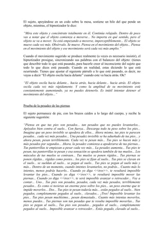 El sujeto, apoyándose en un codo sobre la mesa, sostiene un hilo del que pende un
objeto, mientras, el hipnotizador le dice:
“Mira este objeto y concéntrate totalmente en él. Continúa relajado. Dentro de poco
vas a notar que el objeto comienza a moverse... No importa en qué sentido, pero el
objeto se va a mover. Ya está empezando a moverse, imperceptiblemente... El objeto se
mueve cada vez más. Obsérvalo. Se mueve. Piensa en el movimiento del objeto... Piensa
en el movimiento del objeto y ese movimiento será cada vez más amplio.”
Cuando el movimiento sugerido se produce realmente (a veces es necesario insistir), el
hipnotizador prosigue, sincronizando sus palabras con el balanceo del objeto: (tienes
que describir todo lo que está pasando, para hacerle creer al inconsciente del sujeto que
todo lo que dices está pasando. Cuando en realidad, estas diciendo lo que está
ocurriendo. Tienes que ajustar el siguiente párrafo a lo que esté pasando, es decir, no
vayas a decir “El objeto oscila hacia delante” cuando este va hacia atrás. Ok?
“El objeto oscila hacia delante... hacia atrás, hacia delante... hacia atrás. El objeto
oscila cada vez más rápidamente. Y como la amplitud de su movimiento está
constantemente aumentando, ya no puedes detenerlo. Es inútil intentar detener el
movimiento del objeto...”
Prueba de la pesadez de las piernas
El sujeto permanece de pie, con los brazos caídos a lo largo del cuerpo, y recibe la
siguiente sugestión:
“Piensa en que tus pies son pesados... tan pesados que no puedes levantarlos...
Apóyalos bien contra el suelo... Con fuerza... Descarga todo tu peso sobre los pies...
Imagina que un peso invisible se apodera de ellos... Ahora mismo, tus pies te parecen
pesados... cada vez más pesados... Una pesadez invisible se ha adueñado de tus pies... y
ahora pesan, pesan terriblemente. Cada vez te pesan más... Tus pies se hacen más y
más pesados por segundos... Ahora, la pesadez comienza a apoderarse de tus piernas...
Tus pantorrillas te empiezan a pesar cada vez más... La pesadez aumenta... Tus pies te
pesan, tus pantorrillas te pesan y esa sensación se apodera también de tus muslos... Los
músculos de tus muslos se contraen... Tus muslos se ponen rígidos... Tus piernas se
ponen rígidas... rígidas como postes... los pies se fijan al suelo... Tus pies se clavan en
el suelo... se sueldan al suelo... se pegan al suelo... Tus pies se pegan al suelo más y
más... Dentro de un momento, cuando intentes levantarlos, no podrás... Cuanto más lo
intentes, menos podrás hacerlo... Cuando yo diga <<tres>>, te resultará imposible
levantar los pies... Cuando yo diga <<tres>>, te resultará imposible mover las
piernas... Cuando yo diga <<tres>>, te será imposible avanzar o retroceder... Voy a
contar... Uno... Tus pies son pesados, pesados, cada vez más pesados, terriblemente
pesados... Es como si tuvieras un enorme peso sobre los pies... un peso enorme que te
impide moverlos... Dos... Tus pies te pesan todavía más... están pegados al suelo... bien
pegados, completamente pegados al suelo... clavados... ¡Tres! Imposible levantar los
pies... Tus pies pesan muchísimo... pesan demasiado... Cuanto más intentas moverlos,
menos puedes... Tus piernas son tan pesadas que te resulta imposible moverlas... Tus
pies se pegan al suelo... Tus pies son pesados... pegados al suelo... completamente
pegados al suelo... Imposible avanzar o retroceder... Estás pegado, clavado al suelo...
 