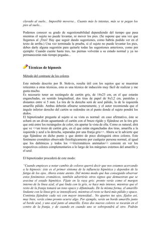 clavado al suelo... Imposible moverse... Cuanto más lo intentas, más se te pegan los
pies al suelo...
Podemos conocer su grado de sugestionabilidad dependiendo del tiempo que pasa
mientras el sujeto no puede levantar, ni mover los pies. (Se supone que una vez que
llegamos al ¡Tres! Hay que seguir dando sugestiones, como habrás podido ver en el
texto de arriba.) Una vez terminada la prueba, si el sujeto no puede levantar los pies,
debes darle alguna sugestión para quitarle todas las sugestiones anteriores, como por
ejemplo: Cuando cuente hasta tres, tus piernas volverán a su estado normal y ya no
permanecerán más tiempo pegadas...
Técnicas de hipnosis
Método del contraste de los colores
Este método descrito por B. Stokvis, resulta útil con los sujetos que se muestran
reticentes a otras técnicas, esta es una técnica de inducción muy fácil de realizar y me
gusta mucho.
Es necesario tener un rectángulo de cartón gris, de 14x23 cm, en el que estarán
enganchadas, en sentido longitudinal, dos tiras de papel de 8x3,2 cm, paralelas y
distantes entre sí 5 mm. La tira de la derecha será de azul pálido, la de la izquierda
amarillo pálido. Ambas deberán afinarse someramente, y el autor recomienda que el
ángulo inferior derecho del cartón se redondee en el punto donde el sujeto pondrá los
dedos.
El hipnotizador pregunta al sujeto si su vista es normal: en caso afirmativo, éste se
echará en un diván aguantando el cartón con el brazo rígido y fijándose en la tira gris
que está entre los rectángulos de color, sin apartar la vista de ella. Como es natural, dirá
que ve <<un trozo de cartón gris, en el que están enganchadas dos tiras, amarilla a la
izquierda y azul a la derecha, separadas por una franja gris>>. Ahora se le advierte que
siga fijándose en dicho punto y que dentro de poco distinguirá otros colores. Este
fenómeno cromático observado fisiológicamente por cualquier persona normal, al igual
que los daltónicos y todos los <<tricromáticos anómalos>> consiste en ver los
respectivos colores complementarios a lo largo de los márgenes externos del amarillo y
el azul.
El hipnotizador procederá de este modo:
“Cuando empieces a notar cambio de colores querrá decir que nos estamos acercando
a la hipnosis: éste es el primer síntoma de la influencia hipnótica y dependen de la
fatiga de los ojos. Ahora estate atento. Del mismo modo que has conseguido observar
estos fenómenos cromáticos, también advertirás otros signos que demuestran que se
avecina el estado hipnótico. Fíjate en la raya gris: pronto verás como el margen
interno de la línea azul, el que linda con la gris, se hace más intenso, mientras que el
resto de la franja tomará un tono opaco y difuminado. De la misma forma, el amarillo
lindante con la línea gris se intensificará, mientras el resto se hará más pálido y opaco.
Continúa fijándote cada vez con mayor intensidad... No apartes tus ojos, fíjalos así,
muy bien; verás cómo pronto ocurre algo. Por ejemplo, verás un borde amarillo junto
al borde azul, y uno azul junto al amarillo. Estos dos nuevos colores se tocarán en el
centro de la franja, y de cuando en cuando uno se sobrepondrá al otro. Podrán
 