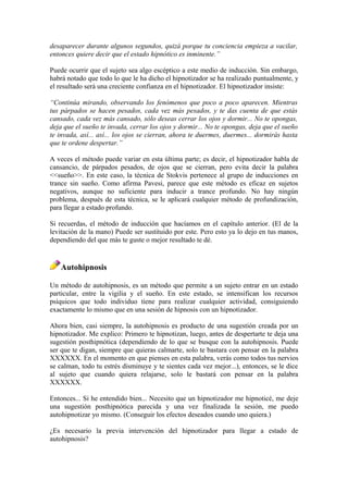 desaparecer durante algunos segundos, quizá porque tu conciencia empieza a vacilar,
entonces quiere decir que el estado hipnótico es inminente.”
Puede ocurrir que el sujeto sea algo escéptico a este medio de inducción. Sin embargo,
habrá notado que todo lo que le ha dicho el hipnotizador se ha realizado puntualmente, y
el resultado será una creciente confianza en el hipnotizador. El hipnotizador insiste:
“Continúa mirando, observando los fenómenos que poco a poco aparecen. Mientras
tus párpados se hacen pesados, cada vez más pesados, y te das cuenta de que estás
cansado, cada vez más cansado, sólo deseas cerrar los ojos y dormir... No te opongas,
deja que el sueño te invada, cerrar los ojos y dormir... No te opongas, deja que el sueño
te invada, así... así... los ojos se cierran, ahora te duermes, duermes... dormirás hasta
que te ordene despertar.”
A veces el método puede variar en esta última parte; es decir, el hipnotizador habla de
cansancio, de párpados pesados, de ojos que se cierran, pero evita decir la palabra
<<sueño>>. En este caso, la técnica de Stokvis pertenece al grupo de inducciones en
trance sin sueño. Como afirma Pavesi, parece que este método es eficaz en sujetos
negativos, aunque no suficiente para inducir a trance profundo. No hay ningún
problema, después de esta técnica, se le aplicará cualquier método de profundización,
para llegar a estado profundo.
Si recuerdas, el método de inducción que hacíamos en el capítulo anterior. (El de la
levitación de la mano) Puede ser sustituido por este. Pero esto ya lo dejo en tus manos,
dependiendo del que más te guste o mejor resultado te dé.
Autohipnosis
Un método de autohipnosis, es un método que permite a un sujeto entrar en un estado
particular, entre la vigilia y el sueño. En este estado, se intensifican los recursos
psíquicos que todo individuo tiene para realizar cualquier actividad, consiguiendo
exactamente lo mismo que en una sesión de hipnosis con un hipnotizador.
Ahora bien, casi siempre, la autohipnosis es producto de una sugestión creada por un
hipnotizador. Me explico: Primero te hipnotizan, luego, antes de despertarte te deja una
sugestión posthipnótica (dependiendo de lo que se busque con la autohipnosis. Puede
ser que te digan, siempre que quieras calmarte, solo te bastara con pensar en la palabra
XXXXXX. En el momento en que pienses en esta palabra, verás como todos tus nervios
se calman, todo tu estrés disminuye y te sientes cada vez mejor...), entonces, se le dice
al sujeto que cuando quiera relajarse, solo le bastará con pensar en la palabra
XXXXXX.
Entonces... Si he entendido bien... Necesito que un hipnotizador me hipnoticé, me deje
una sugestión posthipnótica parecida y una vez finalizada la sesión, me puedo
autohipnotizar yo mismo. (Conseguir los efectos deseados cuando uno quiera.)
¿Es necesario la previa intervención del hipnotizador para llegar a estado de
autohipnosis?
 