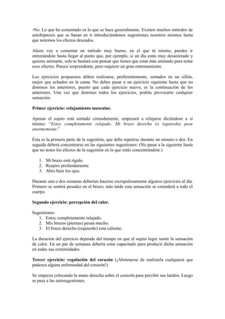 -No. Lo que he comentado es lo que se hace generalmente. Existen muchos métodos de
autohipnosis que se basan en ir introduciéndonos sugestiones nosotros mismos hasta
que notemos los efectos deseados.
Ahora voy a comentar un método muy bueno, en el que tú mismo, puedes ir
entrenándote hasta llegar al punto que, por ejemplo, si un día estás muy desanimado y
quieres animarte, solo te bastará con pensar que tienes que estar más animado para notar
esos efectos. Parece sorprendente, pero requiere un gran entrenamiento.
Los ejercicios propuestos deben realizarse, preferentemente, sentados en un sillón,
mejor que echados en la cama. No debes pasar a un ejercicio siguiente hasta que no
domines los anteriores, puesto que cada ejercicio nuevo, es la continuación de los
anteriores. Una vez que domines todos los ejercicios, podrás provocarte cualquier
sensación.
Primer ejercicio: relajamiento muscular.
Apenas el sujeto está sentado cómodamente, empezará a relajarse diciéndose a sí
mismo: “Estoy completamente relajado. Mi brazo derecho (o izquierdo) pesa
enormemente.”
Ésta es la primera parte de la sugestión, que debe repetirse durante un minuto o dos. En
seguida deberá concentrarse en las siguientes sugestiones: (No pasar a la siguiente hasta
que no notes los efectos de la sugestión en la que estás concentrándote.)
1. Mi brazo está rígido.
2. Respiro profundamente.
3. Abro bien los ojos.
Durante una o dos semanas deberían hacerse escrupulosamente algunos ejercicios al día.
Primero se sentirá pesadez en el brazo; más tarde esta sensación se extenderá a todo el
cuerpo.
Segundo ejercicio: percepción del calor.
Sugestiones:
1. Estoy completamente relajado.
2. Mis brazos (piernas) pesan mucho.
3. El brazo derecho (izquierdo) está caliente.
La duración del ejercicio depende del tiempo en que el sujeto logre sentir la sensación
de calor. En un par de semanas debería estar capacitado para producir dicha sensación
en todas sus extremidades.
Tercer ejercicio: regulación del corazón (¡Abstenerse de realizarla cualquiera que
padezca alguna enfermedad del corazón!)
Se empieza colocando la mano derecha sobre el corazón para percibir sus latidos. Luego
se pasa a las autosugestiones.
 