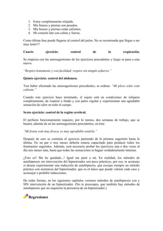 1. Estoy completamente relajado.
2. Mis brazos y piernas son pesados.
3. Mis brazos y piernas están calientes.
4. Mi corazón late con calma y fuerza.
Como última fase puede llegarse al control del pulso. No se recomienda que llegue a ser
muy lento!!!
Cuarto ejercicio: control de la respiración.
Se empieza con las autosugestiones de los ejercicios precedentes y luego se pasa a esta
nueva:
“Respiro lentamente y con facilidad; respiro sin ningún esfuerzo.”
Quinto ejercicio: control del abdomen.
Tras haber efectuado las autosugestiones precedentes, se ordena: “Mi plexo solar está
caliente.”
Cuando este ejercicio haya terminado, el sujeto está en condiciones de relajarse
completamente, de respirar a fondo y con pulso regular y experimentar una agradable
sensación de calor en todo el cuerpo.
Sexto ejercicio: control de la región cerebral.
El perfecto funcionamiento requiere, por lo menos, dos semanas de trabajo, que se
basará, además de en las autosugestiones precedentes, en ésta:
“Mi frente está muy fresca, es muy agradable sentirla.”
Después de esto se continúa el ejercicio partiendo de la primera sugestión hasta la
última. En un par o tres meses debería estarse capacitado para producir todos los
fenómenos sugeridos. Además, será necesario probar los ejercicios una o dos veces al
día seis meses más, hasta que todas las sensaciones se hagan verdaderamente intensas.
¿Esto es? Me he quedado...! Igual me pasó a mí. En realidad, los métodos de
autohipnosis sin intervención del hipnotizador son poco prácticos, por eso, te aconsejo
si deseas experimentar una inducción de autohipnosis, que escojas siempre un método
práctico con asistencia del hipnotizador, que es el único que puede valorar cada caso y
aconsejar o prohibir inducciones.
De todas formas, en los siguientes capítulos veremos métodos de autohipnosis con y
SIN intervención de un hipnotizador. (No te preocupes, que también hay métodos de
autohipnosis que no requieren la presencia de un hipnotizador.)
Regresiones
 