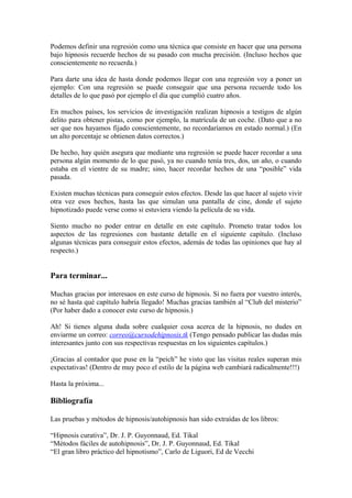 Podemos definir una regresión como una técnica que consiste en hacer que una persona
bajo hipnosis recuerde hechos de su pasado con mucha precisión. (Incluso hechos que
conscientemente no recuerda.)
Para darte una idea de hasta donde podemos llegar con una regresión voy a poner un
ejemplo: Con una regresión se puede conseguir que una persona recuerde todo los
detalles de lo que pasó por ejemplo el día que cumplió cuatro años.
En muchos países, los servicios de investigación realizan hipnosis a testigos de algún
delito para obtener pistas, como por ejemplo, la matrícula de un coche. (Dato que a no
ser que nos hayamos fijado conscientemente, no recordaríamos en estado normal.) (En
un alto porcentaje se obtienen datos correctos.)
De hecho, hay quién asegura que mediante una regresión se puede hacer recordar a una
persona algún momento de lo que pasó, ya no cuando tenía tres, dos, un año, o cuando
estaba en el vientre de su madre; sino, hacer recordar hechos de una “posible” vida
pasada.
Existen muchas técnicas para conseguir estos efectos. Desde las que hacer al sujeto vivir
otra vez esos hechos, hasta las que simulan una pantalla de cine, donde el sujeto
hipnotizado puede verse como si estuviera viendo la película de su vida.
Siento mucho no poder entrar en detalle en este capítulo. Prometo tratar todos los
aspectos de las regresiones con bastante detalle en el siguiente capítulo. (Incluso
algunas técnicas para conseguir estos efectos, además de todas las opiniones que hay al
respecto.)
Para terminar...
Muchas gracias por interesaos en este curso de hipnosis. Si no fuera por vuestro interés,
no sé hasta qué capítulo habría llegado! Muchas gracias también al “Club del misterio”
(Por haber dado a conocer este curso de hipnosis.)
Ah! Si tienes alguna duda sobre cualquier cosa acerca de la hipnosis, no dudes en
enviarme un correo: correo@cursodehipnosis.tk (Tengo pensado publicar las dudas más
interesantes junto con sus respectivas respuestas en los siguientes capítulos.)
¡Gracias al contador que puse en la “peich” he visto que las visitas reales superan mis
expectativas! (Dentro de muy poco el estilo de la página web cambiará radicalmente!!!)
Hasta la próxima...
Bibliografía
Las pruebas y métodos de hipnosis/autohipnosis han sido extraídas de los libros:
“Hipnosis curativa”, Dr. J. P. Guyonnaud, Ed. Tikal
“Métodos fáciles de autohipnosis”, Dr. J. P. Guyonnaud, Ed. Tikal
“El gran libro práctico del hipnotismo”, Carlo de Liguori, Ed de Vecchi
 