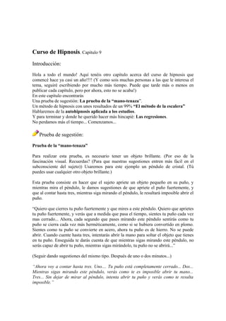 Curso de Hipnosis. Capítulo 9
Introducción:
Hola a todo el mundo! Aquí tenéis otro capítulo acerca del curso de hipnosis que
comencé hace ya casi un año!!!! (Y como sois muchas personas a las que le interesa el
tema, seguiré escribiendo por mucho más tiempo. Puede que tarde más o menos en
publicar cada capítulo, pero por ahora, esto no se acaba!)
En este capítulo encontrarás
Una prueba de sugestión: La prueba de la “mano-tenaza”.
Un método de hipnosis con unos resultados de un 99% “El método de la escalera”
Hablaremos de la autohipnosis aplicada a los estudios.
Y para terminar y donde he querido hacer más hincapié: Las regresiones.
No perdamos más el tiempo... Comenzamos...
Prueba de sugestión:
Prueba de la “mano-tenaza”
Para realizar esta prueba, es necesario tener un objeto brillante. (Por eso de la
fascinación visual. Recuerdas? (Para que nuestras sugestiones entren más fácil en el
subconsciente del sujeto)) Usaremos para este ejemplo un péndulo de cristal. (Tú
puedes usar cualquier otro objeto brillante.)
Esta prueba consiste en hacer que el sujeto apriete un objeto pequeño en su puño, y
mientras mira el péndulo, le damos sugestiones de que apriete el puño fuertemente, y
que al contar hasta tres, mientras siga mirando el péndulo, le resultará imposible abrir el
puño.
“Quiero que cierres tu puño fuertemente y que mires a este péndulo. Quiero que aprietes
tu puño fuertemente, y verás que a medida que pasa el tiempo, sientes tu puño cada vez
mas cerrado... Ahora, cada segundo que pases mirando este péndulo sentirás como tu
puño se cierra cada vez más herméticamente, como si se hubiera convertido en plomo.
Sientes como tu puño se convierte en acero, ahora tu puño es de hierro. No se puede
abrir. Cuando cuente hasta tres, intentarás abrir la mano para soltar el objeto que tienes
en tu puño. Enseguida te darás cuenta de que mientras sigas mirando este péndulo, no
serás capaz de abrir tu puño, mientras sigas mirándolo, tu puño no se abrirá...”
(Seguir dando sugestiones del mismo tipo. Después de uno o dos minutos...)
“Ahora voy a contar hasta tres. Uno.... Tu puño está completamente cerrado... Dos...
Mientras sigas mirando este péndulo, verás como te es imposible abrir tu mano...
Tres... Sin dejar de mirar al péndulo, intenta abrir tu puño y verás como te resulta
imposible.”
 