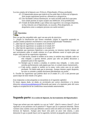 Los tres estados de la hipnosis son: Z1(leve), Z2(profundo), Z3(muy profundo)
-Z1: El hipnotizado piensa que todavía no ha caído bajo el efecto de la hipnosis.
Solo acepta sugestiones positivas, afirmativas o progresivas.
-Z2: Sus facultades críticas disminuyen, no suele recordar nada de lo que pasa.
Este estado permite al sujeto aceptar una inhibición. (Una prohibición)
-Z3: Estado de huída debido a que rehúsa una sugestión o no consigue despertar,
no hay relación con el hipnotizado, no escucha. (Para despertarlo, se
despertaría como a cualquier persona con sueño normal.)
Ejercicios:
Para ver que has entendido todo, aquí van una serie de ejercicios:
1.- ¿Según la clasificación que hemos estudiado, (según la sugestión aceptada) en
cuantos estados podemos encontrarnos a una persona hipnotizada? Nómbralos:
2.- ¿Qué tipo de sugestiones se aceptan en el estado Z1?
3.- ¿Qué tipo de sugestiones se aceptan en el estado Z2?
4.- ¿Qué tipo de sugestiones se aceptan en el estado Z3?
5.- Imagínate que queremos hipnotizar a una persona, no tenemos mucho tiempo, así
que necesitamos saber el estado mínimo en el que debemos sumir al sujeto para que
acepte cada una de las sugestiones siguientes:
a.) Cada noche, cuando te tumbes en tu cama, te sentirás muy relajado, cada vez
más relajado, y querrás dormir, puesto que sólo así podrás descansar y
prepararte para el día siguiente...
b.) Siempre que te sientes a estudiar, te sentirás muy relajado, y verás como
asimilas perfectamente cada página que lees, te costará menos memorizarlo...
c.) Cada noche, cuando te tumbes en tu cama, verás como caes en un sueño
profundo. No habrá nada que te preocupe. Aunque intentes seguir despierto,
tus ojos se cerrarán y podrás descansar plácidamente esa noche...
6.- Escribe las sugestiones que podrías decir en el estado Z1 y Z2 a una persona que
quiera dejar de tener miedo a los gatos:
(Las respuestas a estas preguntas se encuentran en el siguiente capítulo)
Si tienes alguna duda, no dudes en enviármela por correo electrónico a la misma
dirección correo@cursodehipnosis.tk.Recuerda que pasar a la siguiente parte del curso
implica la aceptación de las condiciones mencionadas anteriormente.
Segunda parte: (La sesión de hipnosis, las herramientas del hipnotizador)
Tengo que aclarar que este capítulo va a ser un “rollo”. ¡Qué le vamos a hacer?!. ¡En el
siguiente ya nos ponemos con la práctica!!!! Seguro que no os parecerá aburrido. Ahora
veremos unas cuantas cosas que debemos conocer antes de entrar en lo mejor, diseño de
técnicas de hipnosis. Aunque para hacer esta parte un poco más amena, y para
demostrar lo que se puede hacer con la sugestión, incluiré un pequeño ejercicio práctico.
 