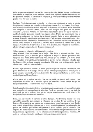 bajar, respeta esa tendencia, no vaciles en cerrar los ojos. Debes intentar percibir esas
sensaciones de relajación en los hombros y en los ojos, fíjate en cómo el aire que sale de
tus pulmones aumenta la sensación de relajación, y notar que esa relajación se extiende
poco a poco por todo tu cuerpo.
Perfecto. Continúa respirando profunda y regularmente, sintiéndote a gusto, e intenta
imaginar una escalera. Me gustaría que imaginaras una escalera, no importa de qué tipo,
una escalera con veinte escalones. Imagínate en lo alto de esa escalera. No es necesario
que imagines la escalera entera, basta con que evoques una parte de los veinte
escalones. ¿Ya está? Perfecto. Te encuentras mentalmente en lo alto de la escalera, y
desde el escalón que estás pisando ves algunos otros. Dentro de un momento voy a
empezar a contar, con voz clara y fuerte, de uno a veinte. Quizá lo hayas adivinado, se
trata de descender mentalmente por la escalera. Cada vez que yo pronuncie una cifra,
bajarás un escalón. Debes hacer un esfuerzo por ver claramente ese descenso, notando a
la vez cómo aumenta tu relajación. Conforme bajas escalones te sentirás más y más
relajado. Cuanto más te aproximes al final de la escalera, más relajado te encontrarás.
¿Estas listo para emprender este descenso imaginario?
Si la respuesta es afirmativa, el hipnotizador prosigue:
-Voy a contar. Uno, un escalón hacia abajo... Dos, bajas el segundo escalón... Tres,
tercer escalón. Quizá ya percibas que tu relajación es mayor. Es posible que sientas más
relajadas unas partes de tu cuerpo que otras. Puede que los hombros y el cuello están
más relajados. O tal vez tengas la impresión de que tus piernas están más relajadas que
tus brazos. Esto no tiene ninguna importancia. Sólo una cosa es importante: que te
sientas bien y cada vez más relajado...
Cuatro, bajas el cuarto escalón. Y puede que la relajación empiece a notarse en una
parte determinada de tu cuerpo. Puede ser que esta relajación profunda invada poco a
poco tus ojos, tus mejillas, tu boca, tu mentón. Tal vez descienda hasta tu cuello. Una
relajación agradable, profunda...
Cinco, estás en el quinto escalón. Ya has recorrido un cuarto del camino. Has
descendido un cuarto de la escalera. Quizá ya empiezas a darte cuenta de que tu
relajación aumenta. Te sientes bien, cada vez mejor...
Seis, llegas al sexto escalón. Quizás notes que se desvanecen progresivamente los ruidos
que hasta ahora te molestaban o te distraían. Puede ser que notes que lo que todavía
puedes oír ya no te molesta, sino que se integra armoniosamente en el universo de
relajación que disfrutas en este momento.
Siete, has descendido el séptimo escalón. Perfecto. Posiblemente notarás que esa
agradable sensación que produce la relajación se apodera de tus hombros, de tus
brazos... No se excluye que sientas una pesadez mayor en un brazo que en otro. Puede
que todavía tengas la impresión de que el brazo izquierdo pesa más que el derecho. O
puede ser también que sientas más pesado el brazo derecho que el izquierdo. No
importa. Lo esencial es que seas cada vez más consciente de esa agradable sensación de
relajación que experimentas. Tal vez esta sensación te dé la impresión de pesar más. O
quizá al contrario: te sientes más ligero. No tiene ninguna importancia.
 