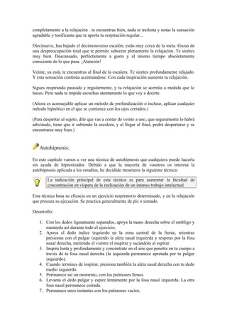 completamente a la relajación . te encuentras bien, nada te molesta y notas la sensación
agradable y tonificante que te aporta tu respiración regular...
Diecinueve, has bajado el decimonoveno escalón, estás muy cerca de la meta. Gozas de
una despreocupación total que te permite saborear plenamente la relajación. Te sientes
muy bien. Descansado, perfectamente a gusto y al mismo tiempo absolutamente
consciente de lo que pasa. ¡Atención!
Veinte, ya está, te encuentras al final de la escalera. Te sientes profundamente relajado.
Y esta sensación continúa acentuándose. Con cada inspiración aumenta tu relajación.
Sigues respirando pausada y regularmente, y tu relajación se acentúa a medida que lo
haces. Pero nada te impide escuchas atentamente lo que voy a decirte.
(Ahora es aconsejable aplicar un método de profundización o incluso, aplicar cualquier
método hipnótico en el que se comience con los ojos cerrados.)
(Para despertar al sujeto, dile que vas a contar de veinte a uno, que seguramente lo habrá
adivinado, tiene que ir subiendo la escalera, y al llegar al final, podrá despertarse y se
encontrarse muy bien.)
Autohipnosis:
En este capítulo vamos a ver una técnica de autohipnosis que cualquiera puede hacerla
sin ayuda de hipnotizador. Debido a que la mayoría de vosotros os interesa la
autohipnosis aplicada a los estudios, he decidido mostraros la siguiente técnica:
La indicación principal de esta técnica es para aumentar la facultad de
concentración en víspera de la realización de un intenso trabajo intelectual.
Esta técnica basa su eficacia en un ejercicio respiratorio determinado, y en la relajación
que procura su ejecución. Se practica generalmente de pie o sentado.
Desarrollo:
1. Con los dedos ligeramente separados, apoya la mano derecha sobre el ombligo y
mantenla así durante todo el ejercicio.
2. Apoya el dedo índice izquierdo en la zona central de la frente, mientras
presionas con el pulgar izquierdo la aleta nasal izquierda y respiras por la fosa
nasal derecha, metiendo el vientre el inspirar y sacándolo al espirar.
3. Inspira lenta y profundamente y concéntrate en el aire que penetra en tu cuerpo a
través de tu fosa nasal derecha (la izquierda permanece apretada por tu pulgar
izquierdo).
4. Cuando termines de inspirar, presiona también la aleta nasal derecha con tu dedo
medio izquierdo.
5. Permanece así un momento, con los pulmones llenos.
6. Levanta el dedo pulgar y espire lentamente por la fosa nasal izquierda. La otra
fosa nasal permanece cerrada.
7. Permanece unos instantes con los pulmones vacíos.
 