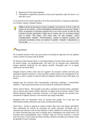 8. Inspira por la fosa nasal izquierda.
9. Terminada la inspiración, presiona tu fosa nasal izquierda; repite las fases 2 a 8
unas diez veces.
Ya se trate de la fosa nasal izquierda o de la fosa nasal derecha, el esquema respiratorio
es el mismo: espirar y después inspirar.
Nota: A pesar de que parece un poco complejo, este ejercicio se lleva a cabo en
menos de un minuto, y acaba asimilándose perfectamente en muy poco tiempo.
Pero, al principio es necesario repetirlo dos o tres veces al día; al cabo de una
semana conviene practicarlo a diario por lo menos una vez, al mismo tiempo
que se repite: “Me relajo... Me siento cada vez más relajado... Estoy
completamente relajado”. Posteriormente, cuando la práctica permita una
ejecución automática, basta con emplear la palabra “relajado”, mentalmente o
en voz alta.
Regresiones:
En el capítulo anterior vimos muy por encima el concepto de regresión. En este capítulo
vamos a entrar en un poco más de detalle.
Se sabe que todas nuestras ideas se van almacenando en nuestra mente, pero que al cabo
de mucho tiempo, van desapareciendo. ¿Por qué? (Es un concepto muy complicado,
aunque intentaré explicarlo de una manera sencilla. Disculpad, pero no se puede
explicar de una forma fácil.)
Imagina nuestro cerebro como una red “gigante” de neuronas (células nerviosas que
transmiten impulsos eléctricos a otras neuronas cuando reciben una estimulación de un
tal nivel, es decir, cuando la suma de todas los impulsos eléctricos que recibe llega a un
límite.)
Imagina que una neurona tiene muuuuuuchas conexiones entrantes, y muuuuuchas
salientes. Y que cada neurona tiene ese nivel límite de estimulación diferente.
Ahora viene lo bueno... Para acceder a una idea o concepto en nuestra mente, imagínate
que se activan unas cuantas señales eléctricas en alguna zona de nuestro cerebro. Estas
señales eléctricas llegan a neuronas. Entonces, si se logra estimular esa neurona, ésta,
transmitirá el impulso eléctrico a las neuronas que tenga conectadas.
Imagínate todo ese entramado como un circuito muy grande. En el que para una
determinada entrada, obtenemos una cierta estimulación de salida.
Ahora bien... ¿Como se guarda en nuestro cerebro algo nuevo que hemos aprendido?
Pues cambiando los niveles de excitación de ciertas neuronas. (Evitando que la
estructura que tenemos varíe lo más mínimo) es decir, cambiar los niveles de excitación
de ciertas neuronas para que ante la entrada nueva, obtengamos una salida nueva. (El
concepto nuevo aprendido)(Es como “cambiar” toda esa “red de carreteras”, conectar
unas con otras.) Y para todas las demás entradas, obtener las salidas que teníamos antes
de aprender el nuevo concepto.
 