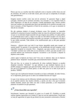 Parece que me va a resultar más fácil explicarlo como si nuestro cerebro fuera una red
de carreteras. (El símil no es del todo exacto, pero creo que se comprende el concepto
más generalmente.)
Imagina nuestro cerebro como una red de carreteras. Si queremos llegar a algún
concepto, entramos por la carretera asociada a ese concepto y si la seguimos hasta el
final, llegaremos a la idea de ese concepto. Cuando aprendemos algo, nuestro cerebro
tiene que cambiar ese entramado para hacer que partiendo de la carretera asociada a ese
nuevo concepto, al final lleguemos al final de esa carretera, en la que se encuentra la
idea de ese concepto.
De ahí, podemos deducir el porqué olvidamos cosas: Por ejemplo, es imposible
modificar la estructura de pesos (modificar todas las rutas de carreteras) muchas veces,
sin que se vea afectado ningún recuerdo (sin que ninguna ruta cambie). (A cada cambio,
se va perdiendo poco a poco, y llega a ser cada vez más difícil acceder a él.) (Es decir,
entramos por la carretera que teníamos asociada a un concepto, y no llegamos a la idea a
la que estaba asociada. Todo debido a las modificaciones que se dan para aprender
cosas nuevas.)
Entonces... ¿Quieres decir que todo lo que hemos aprendido queda para siempre en
nuestra mente? En general, si esa estructura, se ha modificado casi por completo, sería
imposible recuperar un recuerdo. Pero... Imagínate, que para acceder a ese recuerdo
“olvidado” existiera una vuelta atrás en esa estructura, es decir, que para acceder a ese
recuerdo hubiera una reestructura temporal. Accedemos a ese recuerdo y después la
dejamos como estaba.
¿Sería capaz la hipnosis de hacer esto? Una cosa sí sabemos: Que con la hipnosis
podemos hacer “despertar” recuerdos que conscientemente hemos olvidado.
Hoy por hoy, no se conoce la explicación de cómo mediante hipnosis se pueden
despertar recuerdos “dormidos”. Lo que sabemos es que mediante hipnosis eso es
posible (aunque no sepamos por qué) (de hecho, todavía no se sabe a ciencia cierta el
por qué de la hipnosis!!!!) (Tiene gracia, se sabe usar, pero no se sabe el por qué se
produce. XDDD)
Espero que esta explicación bastante resumida no te haya confundido, de todas formas,
no es importante, puesto que no se sabe si en realidad funciona así! Jejeje!
Lo que sí nos interesa son los diferentes métodos para hacer una regresión. Como dije
en el capítulo anterior, hay muchos métodos, y quizás con dos o tres que te muestre
tendrás bastante, puesto que todos son más o menos parecidos, y con imaginación
podemos inventarnos los que queramos.
¿Cómo desarrollar una regresión?
Inicialmente, tenemos que introducir al sujeto en el estado Z2. (También se puede
realizar algunas regresiones en el estado Z1, pero no son tan espectaculares. Puesto que
se trata de sugestionar al sujeto de que dentro de unos momentos comenzarán a florecer
 