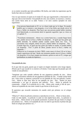 en su mente recuerdos que tenía perdidos.) De hecho, casi todas las regresiones que he
hecho han sido en el estado Z2.
Una vez que tenemos al sujeto en el estado Z2, hay que sugestionarlo y relacionarlo con
algo que esté en movimiento: Una pantalla de cine, una escalera, un ascensor, e incluso,
una cuenta hacia atrás en su edad. Vamos a ver unos cuantos ejemplos de estas
sugestiones:
Una persona hipnotizada en Z2, no va a hacer nada que no le digas. No puedes
pedirle que te conteste a una pregunta, si no le has dicho que puede mover la
boca y hablar sin despertar. Para hacer que una persona pueda hablar mientras
está hipnotizada, es conveniente darle la siguiente sugestión: (que ya vimos en
el capítulo 7)
“Escúchame atentamente... Ahora voy a contar hasta tres, y cuando llegue hasta
tres, podrás mover la boca y hablar sin despertar... Al igual que hay gente que
habla dormida. Tú también podrás cuando cuente hasta tres. Uno... Te
encuentras muy relajado, dentro de poco, podrás hablar sin despertar... Dos...
Cuando diga tres, al igual que hay gente que habla en sueños, tu podrás hablar
sin despertar... Tres! A partir de ahora, puedes mover la boca y hablar sin
despertar...”
(Observar en el momento de decir TRES, como mueve la boca! (Si no lo hace,
repetir sugestiones del tipo “desde este momento puedes mover la boca y hablar
sin despertar.) Si no hace ningún movimiento, quizás no esté en Z2 y tengas que
profundizar su estado de hipnosis.)
Una pantalla de cine:
Es la que más me gusta, puesto que el sujeto en ningún momento corre riesgo alguno.
(Puesto que lo que sucede lo ve exterior a él mismo. Como algo que ha pasado que está
viendo en una película.)
“Imagínate que estás sentado enfrente de una gigantesca pantalla de cine... Ahora
mismo, te encuentras enfrente de una gigantesca pantalla de cine... Cuando cuente hasta
tres, verás como se empieza a proyectar en esa pantalla de cine una película. Cuento:
Uno... Ahora te fijas muy bien en esa pantalla de cine... Dos... Dentro de poco
comenzarás a ver que se proyecta una película... Tres... Ahora la película ha
comenzado... ¡Fíjate! Es la película de tu vida... Ahora estás viendo el día de ayer...
Ahora en la pantalla de cine estás viendo lo que hiciste el día de ayer...”
Si queremos que recuerde momentos de cuando entró por primera vez al colegio
diremos:
“Observa!!! Ahora la película comienza a reproducirse al revés... Ahora va hacia atrás...
Cada vez más rápido... La película va cada vez más rápido hacia atrás... La película va
hacia atrás... Ahora mismo se ha parado justamente el primer día que fuiste al colegio
por primera vez... Ahora, en la pantalla de cine ves todo lo que hiciste el primer día que
fuiste al colegio por primera vez...”
 