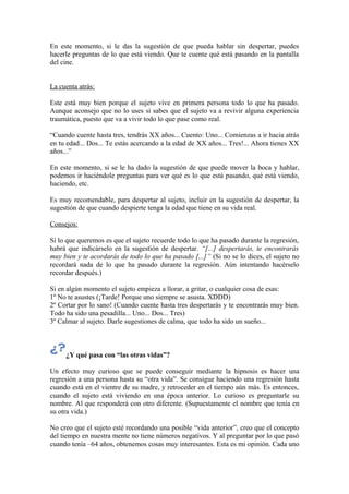 En este momento, si le das la sugestión de que pueda hablar sin despertar, puedes
hacerle preguntas de lo que está viendo. Que te cuente qué está pasando en la pantalla
del cine.
La cuenta atrás:
Este está muy bien porque el sujeto vive en primera persona todo lo que ha pasado.
Aunque aconsejo que no lo uses si sabes que el sujeto va a revivir alguna experiencia
traumática, puesto que va a vivir todo lo que pase como real.
“Cuando cuente hasta tres, tendrás XX años... Cuento: Uno... Comienzas a ir hacia atrás
en tu edad... Dos... Te estás acercando a la edad de XX años... Tres!... Ahora tienes XX
años...”
En este momento, si se le ha dado la sugestión de que puede mover la boca y hablar,
podemos ir haciéndole preguntas para ver qué es lo que está pasando, qué está viendo,
haciendo, etc.
Es muy recomendable, para despertar al sujeto, incluir en la sugestión de despertar, la
sugestión de que cuando despierte tenga la edad que tiene en su vida real.
Consejos:
Si lo que queremos es que el sujeto recuerde todo lo que ha pasado durante la regresión,
habrá que indicárselo en la sugestión de despertar. “[...] despertarás, te encontrarás
muy bien y te acordarás de todo lo que ha pasado [...]” (Si no se lo dices, el sujeto no
recordará nada de lo que ha pasado durante la regresión. Aún intentando hacérselo
recordar después.)
Si en algún momento el sujeto empieza a llorar, a gritar, o cualquier cosa de esas:
1º No te asustes (¡Tarde! Porque uno siempre se asusta. XDDD)
2º Cortar por lo sano! (Cuando cuente hasta tres despertarás y te encontrarás muy bien.
Todo ha sido una pesadilla... Uno... Dos... Tres)
3º Calmar al sujeto. Darle sugestiones de calma, que todo ha sido un sueño...
¿Y qué pasa con “las otras vidas”?
Un efecto muy curioso que se puede conseguir mediante la hipnosis es hacer una
regresión a una persona hasta su “otra vida”. Se consigue haciendo una regresión hasta
cuando está en el vientre de su madre, y retroceder en el tiempo aún más. Es entonces,
cuando el sujeto está viviendo en una época anterior. Lo curioso es preguntarle su
nombre. Al que responderá con otro diferente. (Supuestamente el nombre que tenía en
su otra vida.)
No creo que el sujeto esté recordando una posible “vida anterior”, creo que el concepto
del tiempo en nuestra mente no tiene números negativos. Y al preguntar por lo que pasó
cuando tenía –64 años, obtenemos cosas muy interesantes. Esta es mi opinión. Cada uno
 