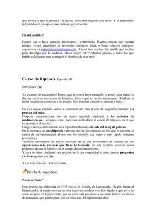 que piense lo que le parezca. De hecho, estoy investigando este tema. Y os mantendré
informados de cualquier cosa curiosa que encuentre.
Fin del capítulo 9
Espero que te haya parecido interesante y entretenido. Muchas gracias por vuestro
interés. Estaré encantado de responder cualquier duda, o hacer efectiva cualquier
sugerencia en correo@cursodehipnosis.tk. Como son muchos los emails que recibo,
pido disculpas por la tardanza. Hasta luego! Ah!!! Muchas gracias a todos los que
habéis colaborado para conseguir el dominio de esta web!
Curso de Hipnosis. Capítulo 10
Introducción:
Ya estamos de vacaciones! Espero que la espera haya merecido la pena! Aquí tienes la
décima parte de este curso de hipnosis. Espero que te resulte interesante! (Perdona si
tardo bastante en contestar a los emails. Sois muchos e intento contestar a todos.)
En este nuevo capítulo vamos a comenzar con otra prueba de sugestión llamada: La
prueba del imán.
Después continuaremos con un nuevo apartado dedicado a los métodos de
profundización. (veremos como podemos profundizar el estado de hipnosis en el que
se encuentra el sujeto.)
Luego veremos otro método para hipnotizar llamado método del reloj de pulsera.
En el apartado de autohipnosis veremos uno de los métodos en los que se necesita la
ayuda de un hipnotizador. (Estos son los métodos que mejor y mas rápido obtienen
resultados.)
También estrenamos un nuevo apartado en el que hablaremos de algunas de las
aplicaciones más curiosas que tiene la hipnosis. En este capítulo veremos como
podemos aplicar la hipnosis en el campo del entretenimiento.
Y para terminar, dedicaré una sección en la que responderé a unas cuantas preguntas
curiosas que me enviáis.
Y sin más dilación... Comenzamos...
Prueba de sugestión:
Prueba del “imán”
Esta prueba fue elaborada en 1955 por el Dr. Boule, de Leningrado. De pie, frente al
hipnotizador, el sujeto sostiene en una mano un péndulo o un hilo rígido al que se le ha
atado un peso. El hipnotizador, por su parte, está provisto de un imán ficticio, en forma
de herradura, que puede pasar por un imán real. El hipnotizador dice:
 