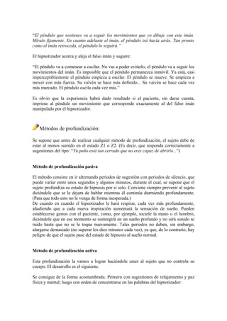 “El péndulo que sostienes va a seguir los movimientos que yo dibuje con este imán.
Míralo fijamente. En cuanto adelante el imán, el péndulo irá hacia atrás. Tan pronto
como el imán retroceda, el péndulo lo seguirá.”
El hipnotizador acerca y aleja el falso imán y sugiere:
“El péndulo va a comenzar a oscilar. No vas a poder evitarlo, el péndulo va a seguir los
movimientos del imán. Es imposible que el péndulo permanezca inmóvil. Ya está, casi
imperceptiblemente el péndulo empieza a oscilar. El péndulo se mueve. Se empieza a
mover con más fuerza. Su vaivén se hace más definido... Su vaivén se hace cada vez
más marcado. El péndulo oscila cada vez más.”
Es obvio que la experiencia habrá dado resultado si el paciente, sin darse cuenta,
imprime al péndulo un movimiento que corresponde exactamente al del falso imán
manipulado por el hipnotizador.
Métodos de profundización:
Se supone que antes de realizar cualquier método de profundización, el sujeto debe de
estar al menos sumido en el estado Z1 o Z2. (Es decir, que responda correctamente a
sugestiones del tipo: “Tu puño está tan cerrado que no eres capaz de abrirlo...”)
Método de profundización pasiva
El método consiste en ir alternando periodos de sugestión con periodos de silencio, que
puede variar entre unos segundos y algunos minutos, durante el cual, se supone que el
sujeto profundiza su estado de hipnosis por sí solo. Conviene siempre prevenir al sujeto
diciéndole que se le dejara de hablar mientras él continúa durmiendo profundamente.
(Para que todo esto no le venga de forma inesperada.)
De cuando en cuando el hipnotizador le hará respirar, cada vez más profundamente,
añadiendo que a cada nueva inspiración aumentará la sensación de sueño. Pueden
establecerse gestos con el paciente, como, por ejemplo, tocarle la mano o el hombro,
diciéndole que en ese momento se sumergirá en un sueño profundo y no oirá sonido ni
ruido hasta que no se le toque nuevamente. Tales periodos no deben, sin embargo,
alargarse demasiado (no superar los diez minutos cada vez), ya que, de lo contrario, hay
peligro de que el sujeto pase del estado de hipnosis al sueño normal.
Método de profundización activa
Esta profundización la vamos a lograr haciéndole creer al sujeto que no controla su
cuerpo. El desarrollo es el siguiente:
Se consigue de la forma acostumbrada. Primero con sugestiones de relajamiento y paz
física y mental; luego con orden de concentrarse en las palabras del hipnotizador:
 