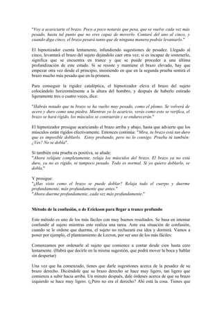 "Voy a acariciarte el brazo. Poco a poco notarás que pesa, que se vuelve cada vez más
pesado, hasta tal punto que no eres capaz de moverlo. Contaré del uno al cinco, y
cuando diga cinco, el brazo pesará tanto que de ninguna manera podrás levantarlo."
El hipnotizador cuenta lentamente, infundiendo sugestiones de pesadez. Llegado al
cinco, levantará el brazo del sujeto dejándolo caer otra vez; si es incapaz de sostenerlo,
significa que se encuentra en trance y que se puede proceder a una última
profundización de este estado. Si se resiste y mantiene el brazo elevado, hay que
empezar otra vez desde el principio, insistiendo en que en la segunda prueba sentirá el
brazo mucho más pesado que en la primera.
Para conseguir la rigidez cataléptica, el hipnotizador eleva el brazo del sujeto
colocándolo horizontalmente a la altura del hombro, y después de haberlo estirado
ligeramente tres o cuatro veces, dice:
"Habrás notado que tu brazo se ha vuelto muy pesado, como el plomo. Se volverá de
acero y duro como una piedra. Mientras yo lo acaricio, verás como esto se verifica, el
brazo se hará rígido, los músculos se contraerán y se endurecerán."
El hipnotizador prosigue acariciando el brazo arriba y abajo, hasta que advierte que los
músculos están rígidos efectivamente. Entonces continúa: "Mira, tu brazo está tan duro
que es imposible doblarlo. Estoy probando, pero no lo consigo. Prueba tú también:
¿Ves? No se dobla".
Si también esta prueba es positiva, se añade:
"Ahora relájate completamente, relaja los músculos del brazo. El brazo ya no está
duro, ya no es rígido, ni tampoco pesado. Todo es normal. Si yo quiero doblarlo, se
dobla."
Y prosigue:
"¿Has visto como el brazo se puede doblar? Relaja todo el cuerpo y duerme
profundamente, más profundamente que antes."
"Ahora duerme profundamente, cada vez más profundamente."
Método de la confusión, o de Erickson para llegar a trance profundo
Este método es uno de los más fáciles con muy buenos resultados. Se basa en intentar
confundir al sujeto mientras este realiza una tarea. Ante esa situación de confusión,
cuando se le ordene que duerma, el sujeto no rechazará esa idea y dormirá. Vamos a
poner por ejemplo, el planteamiento de Lecron, por ser uno de los más fáciles:
Comenzamos por ordenarle al sujeto que comience a contar desde cien hasta cero
lentamente. (Habrá que decirle en la misma sugestión, que podrá mover la boca y hablar
sin despertar)
Una vez que ha comenzado, tienes que darle sugestiones acerca de la pesadez de su
brazo derecho. Diciéndole que su brazo derecho se hace muy ligero, tan ligero que
comienza a subir hacia arriba. Un minuto después, dale órdenes acerca de que su brazo
izquierdo se hace muy ligero. (¿Pero no era el derecho? Ahí está la cosa. Tienes que
 