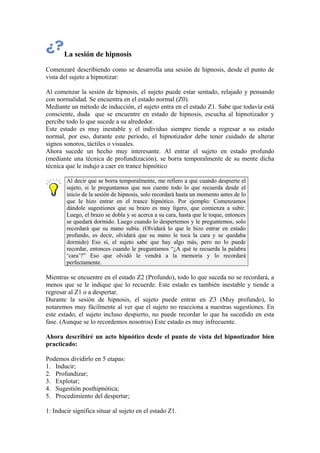 La sesión de hipnosis
Comenzaré describiendo como se desarrolla una sesión de hipnosis, desde el punto de
vista del sujeto a hipnotizar:
Al comenzar la sesión de hipnosis, el sujeto puede estar sentado, relajado y pensando
con normalidad. Se encuentra en el estado normal (Z0).
Mediante un método de inducción, el sujeto entra en el estado Z1. Sabe que todavía está
consciente, duda que se encuentre en estado de hipnosis, escucha al hipnotizador y
percibe todo lo que sucede a su alrededor.
Este estado es muy inestable y el individuo siempre tiende a regresar a su estado
normal, por eso, durante este periodo, el hipnotizador debe tener cuidado de alterar
signos sonoros, táctiles o visuales.
Ahora sucede un hecho muy interesante. Al entrar el sujeto en estado profundo
(mediante una técnica de profundización), se borra temporalmente de su mente dicha
técnica que le indujo a caer en trance hipnótico
Al decir que se borra temporalmente, me refiero a que cuando despierte el
sujeto, si le preguntamos que nos cuente todo lo que recuerda desde el
inicio de la sesión de hipnosis, solo recordará hasta un momento antes de lo
que le hizo entrar en el trance hipnótico. Por ejemplo: Comenzamos
dándole sugestiones que su brazo es muy ligero, que comienza a subir.
Luego, el brazo se dobla y se acerca a su cara, hasta que le toque, entonces
se quedará dormido. Luego cuando lo despertemos y le preguntemos, solo
recordará que su mano subía. (Olvidará lo que le hizo entrar en estado
profundo, es decir, olvidará que su mano le toca la cara y se quedaba
dormido) Eso sí, el sujeto sabe que hay algo más, pero no lo puede
recordar, entonces cuando le preguntamos “¿A qué te recuerda la palabra
‘cara’?” Eso que olvidó le vendrá a la memoria y lo recordará
perfectamente.
Mientras se encuentre en el estado Z2 (Profundo), todo lo que suceda no se recordará, a
menos que se le indique que lo recuerde. Este estado es también inestable y tiende a
regresar al Z1 o a despertar.
Durante la sesión de hipnosis, el sujeto puede entrar en Z3 (Muy profundo), lo
notaremos muy fácilmente al ver que el sujeto no reacciona a nuestras sugestiones. En
este estado, el sujeto incluso despierto, no puede recordar lo que ha sucedido en esta
fase. (Aunque se lo recordemos nosotros) Este estado es muy infrecuente.
Ahora describiré un acto hipnótico desde el punto de vista del hipnotizador bien
practicado:
Podemos dividirlo en 5 etapas:
1. Inducir;
2. Profundizar;
3. Explotar;
4. Sugestión posthipnótica;
5. Procedimiento del despertar;
1: Inducir significa situar al sujeto en el estado Z1.
 