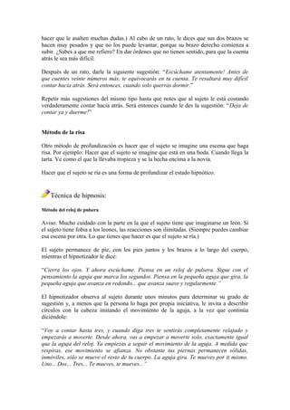 hacer que le asalten muchas dudas.) Al cabo de un rato, le dices que sus dos brazos se
hacen muy pesados y que no los puede levantar, porque su brazo derecho comienza a
subir. ¿Sabes a que me refiero? En dar órdenes que no tienen sentido, para que la cuenta
atrás le sea más difícil.
Después de un rato, darle la siguiente sugestión: “Escúchame atentamente! Antes de
que cuentes veinte números más, te equivocarás en tu cuenta. Te resultará muy difícil
contar hacia atrás. Será entonces, cuando solo querrás dormir.”
Repetir más sugestiones del mismo tipo hasta que notes que al sujeto le está costando
verdaderamente contar hacia atrás. Será entonces cuando le des la sugestión: “Deja de
contar ya y duerme!”
Método de la risa
Otro método de profundización es hacer que el sujeto se imagine una escena que haga
risa. Por ejemplo: Hacer que el sujeto se imagine que está en una boda. Cuando llega la
tarta. Ve como el que la llevaba tropieza y se la hecha encima a la novia.
Hacer que el sujeto se ría es una forma de profundizar el estado hipnótico.
Técnica de hipnosis:
Método del reloj de pulsera
Aviso: Mucho cuidado con la parte en la que el sujeto tiene que imaginarse un león. Si
el sujeto tiene fobia a los leones, las reacciones son ilimitadas. (Siempre puedes cambiar
esa escena por otra. Lo que tienes que hacer es que el sujeto se ría.)
El sujeto permanece de pie, con los pies juntos y los brazos a lo largo del cuerpo,
mientras el hipnotizador le dice:
“Cierra los ojos. Y ahora escúchame. Piensa en un reloj de pulsera. Sigue con el
pensamiento la aguja que marca los segundos. Piensa en la pequeña aguja que gira, la
pequeña aguja que avanza en redondo... que avanza suave y regularmente.”
El hipnotizador observa al sujeto durante unos minutos para determinar su grado de
sugestión y, a menos que la persona lo haga por propia iniciativa, le invita a describir
círculos con la cabeza imitando el movimiento de la aguja, a la vez que continúa
diciéndole:
“Voy a contar hasta tres, y cuando diga tres te sentirás completamente relajado y
empezarás a moverte. Desde ahora, vas a empezar a moverte solo, exactamente igual
que la aguja del reloj. Ya empiezas a seguir el movimiento de la aguja. A medida que
respiras, ese movimiento se afianza. No obstante tus piernas permanecen sólidas,
inmóviles, sólo se mueve el resto de tu cuerpo. La aguja gira. Te mueves por ti mismo.
Uno... Dos... Tres... Te mueves, te mueves...”
 