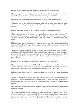 Cuando se manifiesta la reacción del sujeto, el hipnotizador sigue diciendo:
“Dentro de poco tu mano izquierda se va a levantar. Cuando yo diga tres, tu mano
izquierda se va a levantar. Tu mano izquierda comienza ya a levantarse...”
El hipnotizador adelanta ligeramente las manos en dirección al sujeto y afirma:
“La fuerza que se desprende de mis manos hace que tu mano izquierda se levante,
sientes la atracción que está ejerciendo. Uno... dos... tres... Tu mano izquierda se
levanta.”
Cuando la mano se levanta (a veces hay que insistir) el hipnotizador prosigue:
“Dentro de un momento la rigidez se va a apoderar de todo tu brazo izquierdo. Tu
brazo izquierdo se va a poner rígido. Cuando yo diga tres estará completamente rígido.
Tu brazo comienza ya a ponerse rígido. Uno.. dos... tres... Tu brazo izquierdo está
rígido.”
El hipnotizador mueve ligeramente el brazo del sujeto y, si efectivamente está rígido,
continúa: (Si no lo está, seguir dando sugestiones de rigidez hasta que se produzca el
efecto deseado.)
“Tu brazo izquierdo está muy rígido. Te resulta imposible doblarlo. Cojo tu brazo y
resulta imposible doblarlo. Nadie puede doblarlo... Intenta doblarlo. No lo consigues.
Es imposible doblarlo. Ahora, imagina que estás dentro de una jaula de leones. Estas
en una jaula de leones y no tienes miedo; al contrario, te ríes. Un león se te acerca,
pero tu te ríes.”
Cuando se haya provocado la risa, el hipnotizador pasa a otra sugestión:
“Dentro de un momento podrás doblar el brazo, pero tus pies no podrás moverse, es
como si estuvieran clavados en el suelo. Voy a contar hasta tres, y cuando diga tres tus
pies estarán adheridos al suelo, será imposible moverlos. Uno... dos... tres...”
El hipnotizador deja el brazo del sujeto extendido a lo largo de su cuerpo, y después
dice:
“Tienes la impresión de que tus pies están clavados en el suelo. Te resulta imposible
caminar. Te resulta imposible avanzar o retroceder. Es inútil que hagas esfuerzos, tus
pies no se mueven. Eres consciente de lo que está pasando, te esfuerzas, pero no puedes
caminar.”
Si es necesario, el hipnotizador debe repetir la sugestión antes de abordar la penúltima
fase de la hipnosis:
“Te resulta agradable oír mis palabras. Apruebas todo lo que yo te digo. Dentro de un
momento tu cuerpo se va a poner rígido. Pronto tu cuerpo se pondrá duro, duro, duro,
duro como una piedra. Cuando yo diga tres, tu cuerpo estará tan duro como una
piedra. Uno... dos... tres... Todo tu cuerpo está duro, duro como una piedra. Tan duro
 