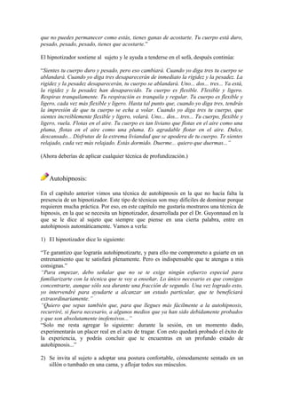 que no puedes permanecer como estás, tienes ganas de acostarte. Tu cuerpo está duro,
pesado, pesado, pesado, tienes que acostarte.”
El hipnotizador sostiene al sujeto y le ayuda a tenderse en el sofá, después continúa:
“Sientes tu cuerpo duro y pesado, pero eso cambiará. Cuando yo diga tres tu cuerpo se
ablandará. Cuando yo diga tres desaparecerán de inmediato la rigidez y la pesadez. La
rigidez y la pesadez desaparecerán, tu cuerpo se ablandará. Uno... dos... tres... Ya está,
la rigidez y la pesadez han desaparecido. Tu cuerpo es flexible. Flexible y ligero.
Respiras tranquilamente. Tu respiración es tranquila y regular. Tu cuerpo es flexible y
ligero, cada vez más flexible y ligero. Hasta tal punto que, cuando yo diga tres, tendrás
la impresión de que tu cuerpo se echa a volar. Cuando yo diga tres tu cuerpo, que
sientes increíblemente flexible y ligero, volará. Uno... dos... tres... Tu cuerpo, flexible y
ligero, vuela. Flotas en el aire. Tu cuerpo es tan liviano que flotas en el aire como una
pluma, flotas en el aire como una pluma. Es agradable flotar en el aire. Dulce,
descansado... Disfrutas de la extrema liviandad que se apodera de tu cuerpo. Te sientes
relajado, cada vez más relajado. Estás dormido. Duerme... quiero que duermas...”
(Ahora deberías de aplicar cualquier técnica de profundización.)
Autohipnosis:
En el capítulo anterior vimos una técnica de autohipnosis en la que no hacía falta la
presencia de un hipnotizador. Este tipo de técnicas son muy difíciles de dominar porque
requieren mucha práctica. Por eso, en este capítulo me gustaría mostraros una técnica de
hipnosis, en la que se necesita un hipnotizador, desarrollada por el Dr. Guyonnaud en la
que se le dice al sujeto que siempre que piense en una cierta palabra, entre en
autohipnosis automáticamente. Vamos a verla:
1) El hipnotizador dice lo siguiente:
“Te garantizo que lograrás autohipnotizarte, y para ello me comprometo a guiarte en un
entrenamiento que te satisfará plenamente. Pero es indispensable que te atengas a mis
consignas.”
“Para empezar, debo señalar que no se te exige ningún esfuerzo especial para
familiarizarte con la técnica que te voy a enseñar. Lo único necesario es que consigas
concentrarte, aunque sólo sea durante una fracción de segundo. Una vez logrado esto,
yo intervendré para ayudarte a alcanzar un estado particular, que te beneficiará
extraordinariamente.”
“Quiero que sepas también que, para que llegues más fácilmente a la autohipnosis,
recurriré, si fuera necesario, a algunos medios que ya han sido debidamente probados
y que son absolutamente inofensivos...”
“Solo me resta agregar lo siguiente: durante la sesión, en un momento dado,
experimentarás un placer real en el acto de tragar. Con esto quedará probado el éxito de
la experiencia, y podrás concluir que te encuentras en un profundo estado de
autohipnosis...”
2) Se invita al sujeto a adoptar una postura confortable, cómodamente sentado en un
sillón o tumbado en una cama, y aflojar todos sus músculos.
 