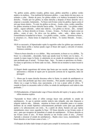 “Si, globos azules, globos rosados, globos rojos, globos amarillos y globos verdes
atados a tu muñeca... Una multitud de hermosos globos... y que dentro de muy poco, se
echarán a volar... Dentro de poco, los globos atados a tu muñeca levantarán tu brazo
derecho... Tirados por los globos, tu mano derecha y después el brazo derecho van a
empezar a ascender, lentamente... Tu brazo será liviano como los globos, ligero como el
aire que tienen dentro... Ya está, los globos se elevan... Azules, rojos, verdes, amarillos,
los globos arrastran tu brazo derecho hacia arriba... Tu brazo sube... Los globos suben,
suben... siguen subiendo... suben más todavía... Los globos se elevan... alto... siempre
más alto... tu brazo derecho es liviano... liviano... liviano... Tu brazo es ligero como un
globo,... como el aire... Se eleva con los globos... sube... sube... ahora notas la
extraordinaria liviandad de tu brazo... Los globos vuelan... vuelan... Arrastran tu brazo...
te arrastran a ti... Hasta tienes la impresión de flotar... Te sientes liberado... liviano...
feliz...”
10) Si es necesario, el hipnotizador repite la sugestión sobre los globos que arrastran el
brazo hacia arriba e incluso puede coger el brazo del sujeto y elevarlo él mismo.
Entonces continúa:
“Ahora tu brazo derecho se va a doblar... Muy suavemente, tu brazo se va a doblar... Tu
brazo va a descender... descender, hasta que pueda tocar la frente con la mano... Y,
cuando la mano toque la frente, te adentrarás en un estado de autohipnosis cien veces
más profundo que el actual... Tu brazo baja... baja... Tu mano se aproxima a tu frente...
Tu mano se aproxima a tu frente cada vez más... Dentro de un instante tu mano tocará tu
frente...”
11) Seguir dando sugestiones del mismo tipo hasta que eso suceda, entonces, hay que
apresurarse a felicitar al sujeto por la ejecución correcta de la sugestión, antes de
proseguir:
“... Ahora que la mano derecha descansa sobre tu frente, tu estado de autohipnosis es
cien veces más profundo que hace unos instantes... Pero puedes sumergirte aún más...
Ahora voy a coger tu brazo, muy suavemente, y lo voy a posar sobre el sillón... Y
cuando tu brazo se encuentre sobre el sillón, tu estado de autohipnosis será todavía más
profundo...”
12) Delicadamente, el hipnotizador coge el brazo derecho del sujeto y lo apoya sobre el
sillón mientras explica:
“Apoyando tu brazo sobre el sillón consigo hacer más profundo tu estado de
autohipnosis... lo que te permite sentirte todavía más relajado, aún más dispuesto a
relajarte todavía más... Además, mientras tu brazo esté extendido junto a tu cuerpo,
disfrutas de un estado hipnótico suficientemente profundo como para que podamos
apelar a tu subconsciente con éxito... Si, a partir de ahora, bastará con que repitas
mentalmente cinco veces seguidas la frase: <El brazo derecho es tan liviano como el
aire>, para que recuperes de inmediato el estado de autohipnosis... El brazo derecho es
tan liviano como el aire... El brazo derecho es tan liviano como el aire... ¡Vamos!
Aprende a alcanzar el estado de autohipnosis... Repite cinco veces, mentalmente: <El
brazo derecho es tan liviano como el aire...>.”
13) Después de haber dado tiempo al sujeto para cumplir la instrucción, se continúa:
 