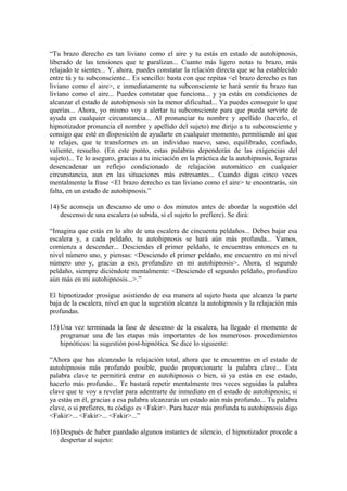 “Tu brazo derecho es tan liviano como el aire y tu estás en estado de autohipnosis,
liberado de las tensiones que te paralizan... Cuanto más ligero notas tu brazo, más
relajado te sientes... Y, ahora, puedes constatar la relación directa que se ha establecido
entre tú y tu subconsciente... Es sencillo: basta con que repitas <el brazo derecho es tan
liviano como el aire>, e inmediatamente tu subconsciente te hará sentir tu brazo tan
liviano como el aire... Puedes constatar que funciona... y ya estás en condiciones de
alcanzar el estado de autohipnosis sin la menor dificultad... Ya puedes conseguir lo que
querías... Ahora, yo mismo voy a alertar tu subconsciente para que pueda servirte de
ayuda en cualquier circunstancia... Al pronunciar tu nombre y apellido (hacerlo, el
hipnotizador pronuncia el nombre y apellido del sujeto) me dirijo a tu subconsciente y
consigo que esté en disposición de ayudarte en cualquier momento, permitiendo así que
te relajes, que te transformes en un individuo nuevo, sano, equilibrado, confiado,
valiente, resuelto. (En este punto, estas palabras dependerán de las exigencias del
sujeto)... Te lo aseguro, gracias a tu iniciación en la práctica de la autohipnosis, lograras
desencadenar un reflejo condicionado de relajación automático en cualquier
circunstancia, aun en las situaciones más estresantes... Cuando digas cinco veces
mentalmente la frase <El brazo derecho es tan liviano como el aire> te encontrarás, sin
falta, en un estado de autohipnosis.”
14) Se aconseja un descanso de uno o dos minutos antes de abordar la sugestión del
descenso de una escalera (o subida, si el sujeto lo prefiere). Se dirá:
“Imagina que estás en lo alto de una escalera de cincuenta peldaños... Debes bajar esa
escalera y, a cada peldaño, tu autohipnosis se hará aún más profunda... Vamos,
comienza a descender... Desciendes el primer peldaño, te encuentras entonces en tu
nivel número uno, y piensas: <Desciendo el primer peldaño, me encuentro en mi nivel
número uno y, gracias a eso, profundizo en mi autohipnosis>. Ahora, el segundo
peldaño, siempre diciéndote mentalmente: <Desciendo el segundo peldaño, profundizo
aún más en mi autohipnosis...>.”
El hipnotizador prosigue asistiendo de esa manera al sujeto hasta que alcanza la parte
baja de la escalera, nivel en que la sugestión alcanza la autohipnosis y la relajación más
profundas.
15) Una vez terminada la fase de descenso de la escalera, ha llegado el momento de
programar una de las etapas más importantes de los numerosos procedimientos
hipnóticos: la sugestión post-hipnótica. Se dice lo siguiente:
“Ahora que has alcanzado la relajación total, ahora que te encuentras en el estado de
autohipnosis más profundo posible, puedo proporcionarte la palabra clave... Esta
palabra clave te permitirá entrar en autohipnosis o bien, si ya estás en ese estado,
hacerlo más profundo... Te bastará repetir mentalmente tres veces seguidas la palabra
clave que te voy a revelar para adentrarte de inmediato en el estado de autohipnosis; si
ya estás en él, gracias a esa palabra alcanzarás un estado aún más profundo... Tu palabra
clave, o si prefieres, tu código es <Fakir>. Para hacer más profunda tu autohipnosis digo
<Fakir>... <Fakir>... <Fakir>...”
16) Después de haber guardado algunos instantes de silencio, el hipnotizador procede a
despertar al sujeto:
 