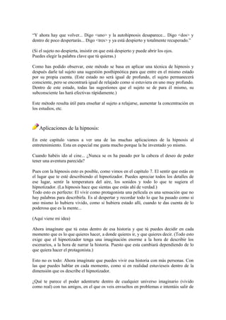 “Y ahora hay que volver... Digo <uno> y la autohipnosis desaparece... Digo <dos> y
dentro de poco despertarás... Digo <tres> y ya está despierto y totalmente recuperado.”
(Si el sujeto no despierta, insistir en que está despierto y puede abrir los ojos.
Puedes elegir la palabra clave que tú quieras.)
Como has podido observar, este método se basa en aplicar una técnica de hipnosis y
después darle tal sujeto una sugestión posthipnótica para que entre en el mismo estado
por su propia cuenta. (Este estado no será igual de profundo, el sujeto permanecerá
consciente, pero se encontrará igual de relajado como si estuviera en uno muy profundo.
Dentro de este estado, todas las sugestiones que el sujeto se de para él mismo, su
subconsciente las hará efectivas rápidamente.)
Este método resulta útil para enseñar al sujeto a relajarse, aumentar la concentración en
los estudios, etc.
Aplicaciones de la hipnosis:
En este capítulo vamos a ver una de las muchas aplicaciones de la hipnosis al
entretenimiento. Esta en especial me gusta mucho porque la he inventado yo mismo.
Cuando habéis ido al cine... ¿Nunca se os ha pasado por la cabeza el deseo de poder
tener una aventura parecida?
Pues con la hipnosis esto es posible, como vimos en el capítulo 7. El sentir que estás en
el lugar que te esté describiendo el hipnotizador. Puedes apreciar todos los detalles de
ese lugar, sentir la temperatura del aire, los sonidos y todo lo que te sugiera el
hipnotizador. (La hipnosis hace que sientas que estás ahí de verdad.)
Todo esto es perfecto: El vivir como protagonista una película es una sensación que no
hay palabras para describirla. Es al despertar y recordar todo lo que ha pasado como si
uno mismo lo hubiera vivido, como si hubiera estado allí, cuando te das cuenta de lo
poderosa que es la mente...
(Aquí viene mi idea)
Ahora imagínate que tú estas dentro de esa historia y que tú puedes decidir en cada
momento que es lo que quieres hacer, a donde quieres ir, y que quieres decir. (Todo esto
exige que el hipnotizador tenga una imaginación enorme a la hora de describir los
escenarios, a la hora de narrar la historia. Puesto que esta cambiará dependiendo de lo
que quiera hacer el protagonista.)
Esto no es todo: Ahora imagínate que puedes vivir esa historia con más personas. Con
las que puedes hablar en cada momento, como si en realidad estuvieseis dentro de la
dimensión que os describe el hipnotizador.
¿Qué te parece el poder adentrarte dentro de cualquier universo imaginario (vivido
como real) con tus amigos, en el que os veis envueltos en problemas e intentáis salir de
 