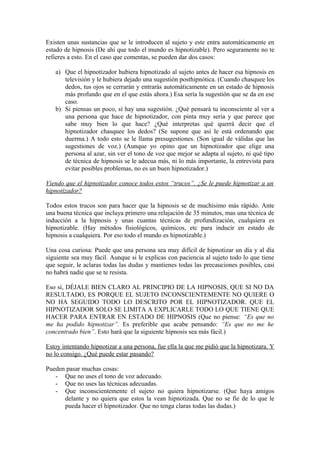 Existen unas sustancias que se le introducen al sujeto y este entra automáticamente en
estado de hipnosis (De ahí que todo el mundo es hipnotizable). Pero seguramente no te
refieres a esto. En el caso que comentas, se pueden dar dos casos:
a) Que el hipnotizador hubiera hipnotizado al sujeto antes de hacer esa hipnosis en
televisión y le hubiera dejado una sugestión posthipnótica. (Cuando chasquee los
dedos, tus ojos se cerrarán y entrarás automáticamente en un estado de hipnosis
más profundo que en el que estás ahora.) Esa sería la sugestión que se da en ese
caso.
b) Si piensas un poco, sí hay una sugestión. ¿Qué pensará tu inconsciente al ver a
una persona que hace de hipnotizador, con pinta muy seria y que parece que
sabe muy bien lo que hace? ¿Qué interpretas qué querrá decir que el
hipnotizador chasquee los dedos? (Se supone que así le está ordenando que
duerma.) A todo esto se le llama presugestiones. (Son igual de válidas que las
sugestiones de voz.) (Aunque yo opino que un hipnotizador que elige una
persona al azar, sin ver el tono de voz que mejor se adapta al sujeto, ni qué tipo
de técnica de hipnosis se le adecua más, ni lo más importante, la entrevista para
evitar posibles problemas, no es un buen hipnotizador.)
Viendo que el hipnotizador conoce todos estos “trucos”. ¿Se le puede hipnotizar a un
hipnotizador?
Todos estos trucos son para hacer que la hipnosis se de muchísimo más rápido. Ante
una buena técnica que incluya primero una relajación de 35 minutos, mas una técnica de
inducción a la hipnosis y unas cuantas técnicas de profundización, cualquiera es
hipnotizable. (Hay métodos fisiológicos, químicos, etc para inducir en estado de
hipnosis a cualquiera. Por eso todo el mundo es hipnotizable.)
Una cosa curiosa: Puede que una persona sea muy difícil de hipnotizar un día y al día
siguiente sea muy fácil. Aunque si le explicas con paciencia al sujeto todo lo que tiene
que seguir, le aclaras todas las dudas y mantienes todas las precauciones posibles, casi
no habrá nadie que se te resista.
Eso sí, DÉJALE BIEN CLARO AL PRINCIPIO DE LA HIPNOSIS, QUE SI NO DA
RESULTADO, ES PORQUE EL SUJETO INCONSCIENTEMENTE NO QUIERE O
NO HA SEGUIDO TODO LO DESCRITO POR EL HIPNOTIZADOR. QUE EL
HIPNOTIZADOR SOLO SE LIMITA A EXPLICARLE TODO LO QUE TIENE QUE
HACER PARA ENTRAR EN ESTADO DE HIPNOSIS (Que no piense: “Es que no
me ha podido hipnotizar”. Es preferible que acabe pensando: “Es que no me he
concentrado bien”. Esto hará que la siguiente hipnosis sea más fácil.)
Estoy intentando hipnotizar a una persona, fue ella la que me pidió que la hipnotizara. Y
no lo consigo. ¿Qué puede estar pasando?
Pueden pasar muchas cosas:
- Que no uses el tono de voz adecuado.
- Que no uses las técnicas adecuadas.
- Que inconscientemente el sujeto no quiera hipnotizarse. (Que haya amigos
delante y no quiera que estos la vean hipnotizada. Que no se fíe de lo que le
pueda hacer el hipnotizador. Que no tenga claras todas las dudas.)
 
