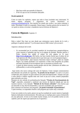 - Que haya ruido que perturbe la hipnosis.
- O tal vez que no sea el momento adecuado.
Fin del capítulo 10
Como en todos los capítulos, espero que todo te haya resultado muy interesante. Si
tienes alguna pregunta o sugerencia mi correo electrónico es
correo@cursodehipnosis.tk. Son muchos los emails que recibo y me gusta contestar a
todos. Disculpad si tardo en responder. Hasta luego y muchas gracias por tu interés! (A
ver quién se anima a inventar y mandarme nuevas técnicas de hipnosis.)
Curso de Hipnosis. Capítulo 11
Introducción:
Hola a todos! Hoy hace un mes desde que estrenamos nuevo diseño de la web y
publiqué el capítulo anterior! Y ya llevamos más de 2000 visitas! (¡En un mes!)
Aspectos a destacar de la web:
- Es recomendad por la sociedad española de investigaciones parapsicológicas,
como muestra el galardón que hay en la página de portada. Muchas gracias a
Pedro Amorós por añadir el enlace de esta página en la suya:
http://www.elseip.com. (De hecho, me hace mucha ilusión que el enlace de mi
web aparezca ahí. Me encanta todo lo que tiene que ver con la parapsicología.)
- ¿Soy hipnotizable? ¿Qué técnicas funcionan mejor conmigo? ¿Qué me impide
llegar a un estado profundo? Las respuestas a todas estas preguntas las podrás
encontrar haciendo el test de hipnosis que se encuentra en nuestra web.
- A partir de ahora tenemos nuestra propia sala de chat. (Absteneos de hablar con
@HomerBot, es solo un bot guardián.)
Aquí tenéis otra nueva entrega del curso de hipnosis. Como siempre comenzaremos
describiendo una prueba de sugestión, “la prueba de los brazos”, la cual es un poco
complicada, pues requiere un gran esfuerzo por parte del hipnotizador. Aunque creo que
a estas alturas si habéis seguido todo este curso al pie de la letra, estaréis preparados
para realizarla con éxito.
Después de otro método de profundización llamado “Técnica de fraccionamiento de
Vogt”, expondré, comentaré y analizaré una técnica de hipnosis ideada por uno de
nuestros lectores, la he llamado “Método de los brazos estirados”. Esta técnica que
nos describe es muy fácil de desarrollar y con unos resultados más que buenos!
Para continuar nos haremos una pregunta: ¿Se puede transmitir el pensamiento?
Y para terminar, os responderé mucho a una pregunta que recibo muy a menudo.
Como me contáis en los mails, parece ser que ha resultado de vuestro interés el apartado
hipnosis dedicada al entretenimiento. Me pedís que os explique paso a paso el desarrollo
de esta aplicación. (Como no he tenido mucho tiempo, no lo he podido incluir en este
capítulo, pero de seguro que aparecerá en el siguiente.)
 