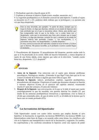 2: Profundizar equivale a hacerle pasar al Z2.
3: Explotar es alcanzar el objetivo fijado (curar, enseñar, anestesiar, etc.)
4: La sugestión posthipnótica es el elemento esencial de toda hipnosis. Cuando el sujeto
se encuentre en Z1 o Z2, podemos darle órdenes que se prolonguen y se ejecuten una
vez que haya despertado.
Esto es muy divertido, por ejemplo: “A partir de ahora, siempre que te
toque la frente y te diga que duermas, entrarás en un estado de hipnosis aún
más profundo que en el que te encuentras ahora. Ahora, para probar que
has comprendido todo lo que te he dicho, voy a contar hasta tres y
despertarás, verás que te encontrarás muy bien, pero siempre que te toque
la frente y te diga que duermas, cerrarás los ojos y entrarás en un estado de
hipnosis todavía más profundo. Cuento, 1, vas recobrándote, 2, e
encuentras muy bien, vas despertándote, 3, puedes despertar.”
Es muy curiosa la reacción del individuo cuando le tocas la frente y le dices
que se duerma. Me parece increíble, ya lo probaréis vosotros cuando llegue
el momento.
5: Procedimiento del despertar. El procedimiento del despertar, permite anular todo lo
que se le ha practicado en la sesión. Debe de hacerse lentamente, y nunca despertar al
sujeto de una forma rápida, como algunos que salen en la televisión: “cuando cuente
hasta tres, despertarás, 1,2,3, despierta!”
SINTESIS
1. Antes de la hipnosis: Una entrevista con el sujeto para detectar problemas
psicológicos, fisiológicos, miedos. ¿Entiendes lo que digo? Está claro que no le vas
a hacer el método de la barca a alguien que tiene fobia al agua. XD
2. Durante la hipnosis: inducir, profundizar, explotar, sugestión posthipnótica,
procedimiento del despertar. Elegiremos el estado que deseamos alcanzar en función
a nuestros objetivos (Como en el ejercicio del capítulo anterior, resumiendo
mucho:Z1 para dar consejos, Z2 para dar órdenes)
3. Después de la hipnosis: una conversación, en la que se le pide al sujeto que cuente
cronológicamente lo que ha sucedido, nos permite detectar los estados Z2, por
medio de las amnesias posthipnóticas retroactivas y espontáneas. (Así se llama el
olvido que comentaba antes, de que al entrar en Z2, se olvidaba de la técnica que le
hacía caer en estado profundo (Z2))
Las herramientas del hipnotizador
Todo hipnotizador cuenta con cuatro útiles recursos que emplea durante el acto
hipnótico: la fascinación, la sugestión, las técnicas MOOPAO y las técnicas MORI. Los
hipnotizadores están lejos de llegar a un acuerdo sobre estos temas; los científicos solo
ven en la hipnosis una manipulación a través de la fascinación y sugestión. En cambio,
los espiritualistas y los ocultistas consideran la hipnosis como una especie de poder
 