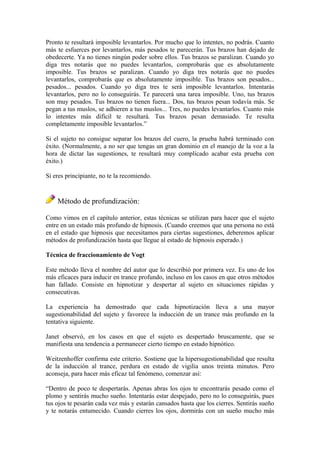 Pronto te resultará imposible levantarlos. Por mucho que lo intentes, no podrás. Cuanto
más te esfuerces por levantarlos, más pesados te parecerán. Tus brazos han dejado de
obedecerte. Ya no tienes ningún poder sobre ellos. Tus brazos se paralizan. Cuando yo
diga tres notarás que no puedes levantarlos, comprobarás que es absolutamente
imposible. Tus brazos se paralizan. Cuando yo diga tres notarás que no puedes
levantarlos, comprobarás que es absolutamente imposible. Tus brazos son pesados...
pesados... pesados. Cuando yo diga tres te será imposible levantarlos. Intentarás
levantarlos, pero no lo conseguirás. Te parecerá una tarea imposible. Uno, tus brazos
son muy pesados. Tus brazos no tienen fuera... Dos, tus brazos pesan todavía más. Se
pegan a tus muslos, se adhieren a tus muslos... Tres, no puedes levantarlos. Cuanto más
lo intentes más difícil te resultará. Tus brazos pesan demasiado. Te resulta
completamente imposible levantarlos.”
Si el sujeto no consigue separar los brazos del cuero, la prueba habrá terminado con
éxito. (Normalmente, a no ser que tengas un gran dominio en el manejo de la voz a la
hora de dictar las sugestiones, te resultará muy complicado acabar esta prueba con
éxito.)
Si eres principiante, no te la recomiendo.
Método de profundización:
Como vimos en el capítulo anterior, estas técnicas se utilizan para hacer que el sujeto
entre en un estado más profundo de hipnosis. (Cuando creemos que una persona no está
en el estado que hipnosis que necesitamos para ciertas sugestiones, deberemos aplicar
métodos de profundización hasta que llegue al estado de hipnosis esperado.)
Técnica de fraccionamiento de Vogt
Este método lleva el nombre del autor que lo describió por primera vez. Es uno de los
más eficaces para inducir en trance profundo, incluso en los casos en que otros métodos
han fallado. Consiste en hipnotizar y despertar al sujeto en situaciones rápidas y
consecutivas.
La experiencia ha demostrado que cada hipnotización lleva a una mayor
sugestionabilidad del sujeto y favorece la inducción de un trance más profundo en la
tentativa siguiente.
Janet observó, en los casos en que el sujeto es despertado bruscamente, que se
manifiesta una tendencia a permanecer cierto tiempo en estado hipnótico.
Weitzenhoffer confirma este criterio. Sostiene que la hipersugestionabilidad que resulta
de la inducción al trance, perdura en estado de vigilia unos treinta minutos. Pero
aconseja, para hacer más eficaz tal fenómeno, comenzar así:
“Dentro de poco te despertarás. Apenas abras los ojos te encontrarás pesado como el
plomo y sentirás mucho sueño. Intentarás estar despejado, pero no lo conseguirás, pues
tus ojos te pesarán cada vez más y estarán cansados hasta que los cierres. Sentirás sueño
y te notarás entumecido. Cuando cierres los ojos, dormirás con un sueño mucho más
 