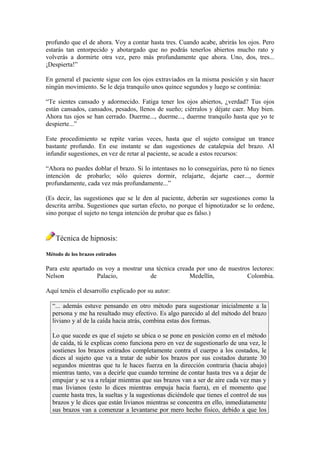 profundo que el de ahora. Voy a contar hasta tres. Cuando acabe, abrirás los ojos. Pero
estarás tan entorpecido y abotargado que no podrás tenerlos abiertos mucho rato y
volverás a dormirte otra vez, pero más profundamente que ahora. Uno, dos, tres...
¡Despierta!”
En general el paciente sigue con los ojos extraviados en la misma posición y sin hacer
ningún movimiento. Se le deja tranquilo unos quince segundos y luego se continúa:
“Te sientes cansado y adormecido. Fatiga tener los ojos abiertos, ¿verdad? Tus ojos
están cansados, cansados, pesados, llenos de sueño; ciérralos y déjate caer. Muy bien.
Ahora tus ojos se han cerrado. Duerme..., duerme..., duerme tranquilo hasta que yo te
despierte...”
Este procedimiento se repite varias veces, hasta que el sujeto consigue un trance
bastante profundo. En ese instante se dan sugestiones de catalepsia del brazo. Al
infundir sugestiones, en vez de retar al paciente, se acude a estos recursos:
“Ahora no puedes doblar el brazo. Si lo intentases no lo conseguirías, pero tú no tienes
intención de probarlo; sólo quieres dormir, relajarte, dejarte caer..., dormir
profundamente, cada vez más profundamente...”
(Es decir, las sugestiones que se le den al paciente, deberán ser sugestiones como la
descrita arriba. Sugestiones que surtan efecto, no porque el hipnotizador se lo ordene,
sino porque el sujeto no tenga intención de probar que es falso.)
Técnica de hipnosis:
Método de los brazos estirados
Para este apartado os voy a mostrar una técnica creada por uno de nuestros lectores:
Nelson Palacio, de Medellín, Colombia.
Aquí tenéis el desarrollo explicado por su autor:
“... además estuve pensando en otro método para sugestionar inicialmente a la
persona y me ha resultado muy efectivo. Es algo parecido al del método del brazo
liviano y al de la caída hacia atrás, combina estas dos formas.
Lo que sucede es que el sujeto se ubica o se pone en posición como en el método
de caída, tú le explicas como funciona pero en vez de sugestionarlo de una vez, le
sostienes los brazos estirados completamente contra el cuerpo a los costados, le
dices al sujeto que va a tratar de subir los brazos por sus costados durante 30
segundos mientras que tu le haces fuerza en la dirección contraria (hacia abajo)
mientras tanto, vas a decirle que cuando termine de contar hasta tres va a dejar de
empujar y se va a relajar mientras que sus brazos van a ser de aire cada vez mas y
mas livianos (esto lo dices mientras empuja hacia fuera), en el momento que
cuente hasta tres, la sueltas y la sugestionas diciéndole que tienes el control de sus
brazos y le dices que están livianos mientras se concentra en ello, inmediatamente
sus brazos van a comenzar a levantarse por mero hecho físico, debido a que los
 