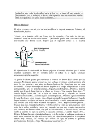 músculos aun están tensionados hacia arriba por lo tanto el movimiento es
involuntario y tu le atribuyes el hecho a la sugestión, este es un método mucho
mas fácil que el de los ojos o caída hacia atrás, ...”
Método detallado:
El sujeto permanece en pié, con los brazos caídos a lo largo de su cuerpo. Entonces, el
hipnotizador, le dice:
“Ahora, vas a intentar subir tus brazos por los costados... Con todas tus fuerzas,
intentarás subir tus brazos hacia arriba...” (Se le debe quedar bien claro cómo será el
movimiento que deberá hacer. Espero que el siguiente dibujo te lo aclare.)
El hipnotizador le mantendrá los brazos pegados al cuerpo mientras que el sujeto
intentará levantarlos por los costados como se indica en la figura. Entonces
comenzamos con la sugestión:
“A partir de ahora quiero que comiences a levantar los brazos hacia arriba por los
costados. No importa que no se muevan, pues yo hago presión en sentido contrario a la
tuya. Lo que importa es que subas tus brazos hacia arriba... Imagínate que los estas
levantando... Aunque mantengas tus brazos pegados a tu cuerpo imagínate que lo estás
consiguiendo... Que los estás levantando... Sigue haciendo fuerzas... Dentro de poco te
pediré que dejes de hacer fuerzas y relajes los brazos... Voy a contar hasta tres... Y
cuando llegue hasta tres, vas a dejar de hacer fuerzas y relajarás tus brazos
manteniéndolos caídos... Mientras sigues haciendo presión... Mientras sigues intentando
levantar los brazos voy a contar... Uno... Sigue intentando levantar los brazos... Cuando
llegue hasta tres, relajarás tus brazos, yo te los soltaré y ocurrirá una cosa muy curiosa,
que indicará que estás cerca de entrar en hipnosis... Dos... Sigue haciendo presión...
Cuando diga tres, relajarás tus brazos, yo te los soltaré y verás que comenzarán a subir
solos hacia arriba, sentirás tu cuerpo muy cansado, tus ojos muy pesados, tan pesados
que, mientras tus brazos suben, tus ojos se irán cerrando, te entrará mucho, mucho
sueño, y cuando tus ojos se cierren, te quedarás dormido... Cuando llegue a tres...
Dejarás de hacer fuerzas, relajarás tus brazos, yo te los soltaré y verás que comienzan a
subir solos, mientras, tus ojos se irán cerrando, se volverán muy pesados, tu cuerpo se
sentirá muy cansado, tan cansado que cuando tus ojos se cierren te quedarás
profundamente dormido... ¡Tres! Ahora deja de hacer fuerzas...”
 