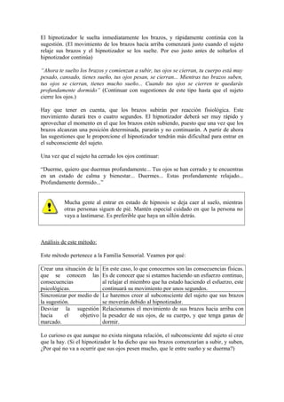 El hipnotizador le suelta inmediatamente los brazos, y rápidamente continúa con la
sugestión. (El movimiento de los brazos hacia arriba comenzará justo cuando el sujeto
relaje sus brazos y el hipnotizador se los suelte. Por eso justo antes de soltarlos el
hipnotizador continúa)
“Ahora te suelto los brazos y comienzan a subir, tus ojos se cierran, tu cuerpo está muy
pesado, cansado, tienes sueño, tus ojos pesan, se cierran... Mientras tus brazos suben,
tus ojos se cierran, tienes mucho sueño... Cuando tus ojos se cierren te quedarás
profundamente dormido” (Continuar con sugestiones de este tipo hasta que el sujeto
cierre los ojos.)
Hay que tener en cuenta, que los brazos subirán por reacción fisiológica. Este
movimiento durará tres o cuatro segundos. El hipnotizador deberá ser muy rápido y
aprovechar el momento en el que los brazos estén subiendo, puesto que una vez que los
brazos alcanzan una posición determinada, pararán y no continuarán. A partir de ahora
las sugestiones que le proporcione el hipnotizador tendrán más dificultad para entrar en
el subconsciente del sujeto.
Una vez que el sujeto ha cerrado los ojos continuar:
“Duerme, quiero que duermas profundamente... Tus ojos se han cerrado y te encuentras
en un estado de calma y bienestar... Duermes... Estas profundamente relajado...
Profundamente dormido...”
Mucha gente al entrar en estado de hipnosis se deja caer al suelo, mientras
otras personas siguen de pié. Mantén especial cuidado en que la persona no
vaya a lastimarse. Es preferible que haya un sillón detrás.
Análisis de este método:
Este método pertenece a la Familia Sensorial. Veamos por qué:
Crear una situación de la
que se conocen las
consecuencias
psicológicas.
En este caso, lo que conocemos son las consecuencias físicas.
Es de conocer que si estamos haciendo un esfuerzo continuo,
al relajar el miembro que ha estado haciendo el esfuerzo, este
continuará su movimiento por unos segundos.
Sincronizar por medio de
la sugestión.
Le haremos creer al subconsciente del sujeto que sus brazos
se moverán debido al hipnotizador.
Desviar la sugestión
hacia el objetivo
marcado.
Relacionamos el movimiento de sus brazos hacia arriba con
la pesadez de sus ojos, de su cuerpo, y que tenga ganas de
dormir.
Lo curioso es que aunque no exista ninguna relación, el subconsciente del sujeto sí cree
que la hay. (Si el hipnotizador le ha dicho que sus brazos comenzarían a subir, y suben,
¿Por qué no va a ocurrir que sus ojos pesen mucho, que le entre sueño y se duerma?)
 