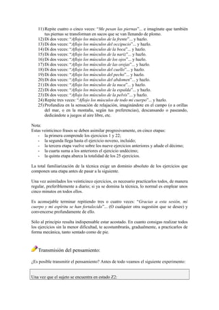 11) Repite cuatro o cinco veces: “Me pesan las piernas”... e imagínate que también
tus piernas se transforman en sacos que se van llenando de plomo.
12) Di dos veces: “Aflojo los músculos de la frente”... y hazlo.
13) Di dos veces: “Aflojo los músculos del occipucio”... y hazlo.
14) Di dos veces: “Aflojo los músculos de la boca”... y hazlo.
15) Di dos veces: “Aflojo los músculos de la nariz”... y hazlo.
16) Di dos veces: “Aflojo los músculos de los ojos”... y hazlo.
17) Di dos veces: “Aflojo los músculos de las orejas”... y hazlo.
18) Di dos veces: “Aflojo los músculos del cuello”... y hazlo.
19) Di dos veces: “Aflojo los músculos del pecho”... y hazlo.
20) Di dos veces: “Aflojo los músculos del abdomen”... y hazlo.
21) Di dos veces: “Aflojo los músculos de la nuca”... y hazlo.
22) Di dos veces: “Aflojo los músculos de la espalda”... y hazlo.
23) Di dos veces: “Aflojo los músculos de la pelvis”... y hazlo.
24) Repite tres veces: “Aflojo los músculos de todo mi cuerpo”... y hazlo.
25) Profundiza en la sensación de relajación, imaginándote en el campo (o a orillas
del mar, o en la montaña, según tus preferencias), descansando o paseando,
dedicándote a juegos al aire libre, etc.
Nota:
Estas veinticinco frases se deben asimilar progresivamente, en cinco etapas:
- la primera comprende los ejercicios 1 y 22;
- la segunda llega hasta el ejercicio noveno, incluido;
- la tercera etapa vuelve sobre los nueve ejercicios anteriores y añade el décimo;
- la cuarta suma a los anteriores el ejercicio undécimo;
- la quinta etapa abarca la totalidad de los 25 ejercicios.
La total familiarización de la técnica exige un dominio absoluto de los ejercicios que
componen una etapa antes de pasar a la siguiente.
Una vez asimilados los veinticinco ejercicios, es necesario practicarlos todos, de manera
regular, preferiblemente a diario; si ya se domina la técnica, lo normal es emplear unos
cinco minutos en todos ellos.
Es aconsejable terminar repitiendo tres o cuatro veces: “Gracias a esta sesión, mi
cuerpo y mi espíritu se han fortalecido”... (O cualquier otra sugestión que se desee) y
convencerse profundamente de ello.
Sólo al principio resulta indispensable estar acostado. En cuanto consigas realizar todos
los ejercicios sin la menor dificultad, te acostumbrarás, gradualmente, a practicarlos de
forma mecánica, tanto sentado como de pie.
Transmisión del pensamiento:
¿Es posible transmitir el pensamiento? Antes de todo veamos el siguiente experimento:
Una vez que el sujeto se encuentra en estado Z2:
 