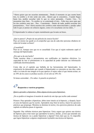 “Ahora quiero que me escuches atentamente... Desde el momento en que cuente hasta
tres, tu cerebro y el mío serán uno solo... Quiero que te concentres... Cuando llegue
hasta tres, podrás escuchar todo lo que yo estoy pensando... Cuento: Uno... Te
encuentras muy bien... Tu cerebro se va conectando al mío... Falta muy poco para que
los dos cerebros sean uno... Dos... Concéntrate... Dentro de nada, podrás escuchar mis
pensamientos... Tres! Ahora nuestros dos cerebros están interconectados y puedes saber
todo lo que yo pienso sin esfuerzo alguno, como si lo escucharas con tus oídos...”
El hipnotizador le ordena al sujeto mentalmente que levante un brazo.
¿Qué te parece? ¿Propio de una película de ciencia ficción?
Pues así mismo me quedé yo al comprobar que una de cada diez personas obedecía mi
orden de levantar su brazo!
¿Casualidad?
Pues no sé. Aunque creo que no es casualidad. Creo que el sujeto realmente captó el
mensaje del hipnotizador.
¿Por qué se da este hecho?
Todas nuestras ideas y pensamientos son codificados en impulsos eléctricos. La
capacidad de leer el pensamiento es la capacidad de poder detectar esa información
codificada electrónicamente.
Como dije en el capítulo que hablaba de las herramientas del hipnotizador, la
experiencia ha demostrado que cuando el hipnotizador se concentra en una idea, sobre
todo si se trata de una imagen en la que aparece el sujeto sobre el que intenta actuar, en
un 30% de los casos se produce acción. (A mí solo un 10% )
Si tienes curiosidad... (Ya sabes: A ponerlo en práctica!)
Respuestas a vuestras preguntas.
Quiero aprender a hipnotizar. Dime alguna técnica para hipnotizar.
¡No os podéis ni imaginar el montón de emails de este tipo que recibo cada semana!
Primero: Para aprender a hipnotizar, debes tener interés en la hipnosis, y después, hacer
el curso de hipnosis que he escrito. Aprenderte muy bien la teoría y hacer los ejercicios
prácticos que propongo. Mientras no domines la teoría y los ejercicios prácticos de cada
capítulo no deberías pasar al siguiente.
Segundo: Hay infinitas técnicas para hipnotizar. Estoy seguro que quieres una técnica
de hipnosis para evitar tener que aprenderte la teoría y demás. ¿Crees que teniendo una
técnica de hipnosis vas a poder hipnotizar a alguien? Está claro que no. Es imposible
que logres hipnotizar a alguien simplemente leyéndole una técnica de hipnosis.
 
