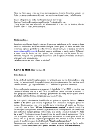 Si no me haces caso, verás que tengo razón porque no lograrás hipnotizar a nadie. Lo
único que conseguirás es que dejen de creer en ti como hipnotizador y en la hipnosis.
Es por esto por lo que no he puesto secciones en mi web de:
Pruebas, Técnicas, Regresión, Autohipnosis, Profundización, etc.
(Estoy seguro que todo el mundo iría directamente a la sección de técnicas, sin tan
siquiera leerse la teoría, ni los consejos.)
Fin del capítulo 11
Pues hasta aquí hemos llegado esta vez. Espero que todo lo que se ha tratado te haya
resultado interesante. Necesito colaboración por vuestra parte. Si tienes en mente una
técnica de hipnosis que todavía no he publicado en este curso, no lo dudes y envíamela
a correo@cursodehipnosis.tk. Intentaré hacer un análisis de tu técnica y describirla paso
a paso, como he hecho en este capítulo, para compartirla con los demás lectores.
Envíame cualquier cosa que tengas relacionada con la hipnosis: Una idea, un artículo,
una sugerencia, una duda, etc.
¡Muchas gracias por todo y hasta la próxima!
Curso de Hipnosis. Capítulo 12
Introducción:
Hola a todo el mundo! Muchas gracias por el interés que habéis demostrado por este
tema y por vuestros mails de agradecimiento. Algo que pensaba que iba a terminar en el
capítulo número 7, ya va por el número 12. (Y todo esto es gracias a vosotros!)
Quiero pediros disculpas por no aparecer en el chat el día 15/Nov/2003, ni publicar este
capítulo el día que puse en la web. Tuve un problema con mi conexión a internet. Lo
más que pude hacer fue avisar a un amigo que cambiara mi web y pusiera que no estaría
en el chat. De todas formas, siempre se puede hacer otro día.
En este capítulo comenzamos describiendo una prueba de sugestión llamada “Prueba
del frío o del calor” que consiste en producir esas sensaciones en algunas partes del
cuerpo. Continuaremos con otro método para profundizar el estado de hipnosis
conseguido, este se llama “Método de las manos entrelazadas”, y además de este doy
un truco para conseguir más métodos de profundización. Proseguiremos con una técnica
para inducir en trance hipnótico perteneciente a la familia sensorial llamada “Método
de la vela”. Continuaremos con la descripción de una técnica de autohipnosis (En la
que se requiere presencia de un hipnotizador, meramente necesario para inducir en
estado leve Z1 y dar una sugestión posthipnótica para enseñar al sujeto a entrar en
estado de autohipnosis por sí solo.) llamada “Técnica del magnetismo”
Continuaremos con algo que os prometí en el capítulo anterior, y que me habéis pedido
mucho. Veremos como desarrollar paso a paso una aventura mediante hipnosis.
 