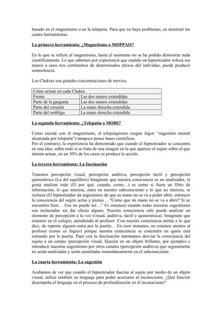 basado en el magnetismo o en la telepatía. Para que no haya problemas, os mostraré las
cuatro herramientas.
La primera herramienta: ¿Magnetismo o MOPPAO?
En lo que se refiere al magnetismo, hasta el momento no se ha podido demostrar nada
científicamente. Lo que sabemos por experiencia que cuando un hipnotizador coloca sus
manos a unos tres centímetros de determinados plexos del individuo, puede producir
somnolencia.
Los Chakras son grandes concentraciones de nervios.
Cómo actuar en cada Chakra
Frente Las dos manos extendidas
Parte de la garganta Las dos manos extendidas
Parte del corazón La mano derecha extendida
Parte del ombligo La mano derecha extendida
La segunda herramienta: ¿Telepatía o MORI?
Como sucede con el magnetismo, el telepsiquismo (según Jagot: “sugestión mental
alcanzada por telepatía”) tampoco posee bases científicas.
Por el contrario, la experiencia ha demostrado que cuando el hipnotizador se concentra
en una idea, sobre todo si se trata de una imagen en la que aparece el sujeto sobre el que
intenta actuar, en un 30% de los casos se produce la acción.
La tercera herramienta: La fascinación
Tenemos percepción visual, percepción auditiva, percepción táctil y percepción
quinestésica (La del equilibrio) Imagínate que nuestra consciencia es un analizador, le
gusta analizar todo (El por qué, cuando, como…) es como si fuera un filtro de
información, lo que interesa, entra en nuestro subconsciente y lo que no interesa, se
rechaza (El hipnotizador da sugestiones de que su mano no se va a poder abrir, entonces
la consciencia del sujeto actúa y piensa… “Como que mi mano no se va a abrir? Si se
encuentra bien… Eso no puede ser…” Es entonces cuando todas nuestras sugestiones
son rechazadas sin dar efecto alguno. Nuestra consciencia sólo puede analizar un
elemento de percepción a la vez (visual, auditiva, táctil y quinestésica). Imagínate que
estamos en el colegio, atendiendo al profesor. Con nuestra consciencia atenta a lo que
dice, de repente alguien entra por la puerta… En esos instantes, no estamos atentos al
profesor (como es lógico) porque nuestra consciencia se concentra en quién está
entrando por la puerta. Pues con la fascinación intentamos desviar la consciencia del
sujeto a un campo (percepción visual, fijación en un objeto brillante, por ejemplo) e
introducir nuestras sugestiones por otros canales (percepción auditiva) que seguramente
no serán analizadas y serán asimiladas instantáneamente en el subconsciente.
La cuarta herramienta: La sugestión
Acabamos de ver que cuando el hipnotizador fascina al sujeto por medio de un objeto
visual, utiliza también su lenguaje para poder acercarse al inconsciente. ¿Qué función
desempeña el lenguaje en el proceso de profundización en el inconsciente?
 
