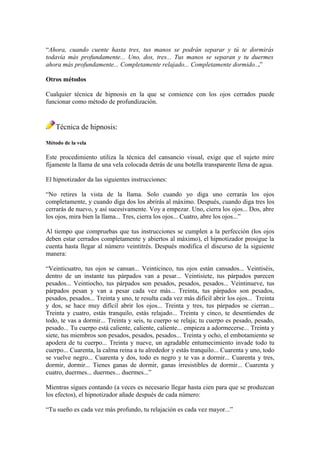“Ahora, cuando cuente hasta tres, tus manos se podrán separar y tú te dormirás
todavía más profundamente... Uno, dos, tres... Tus manos se separan y tu duermes
ahora más profundamente... Completamente relajado... Completamente dormido...”
Otros métodos
Cualquier técnica de hipnosis en la que se comience con los ojos cerrados puede
funcionar como método de profundización.
Técnica de hipnosis:
Método de la vela
Este procedimiento utiliza la técnica del cansancio visual, exige que el sujeto mire
fijamente la llama de una vela colocada detrás de una botella transparente llena de agua.
El hipnotizador da las siguientes instrucciones:
“No retires la vista de la llama. Solo cuando yo diga uno cerrarás los ojos
completamente, y cuando diga dos los abrirás al máximo. Después, cuando diga tres los
cerrarás de nuevo, y así sucesivamente. Voy a empezar. Uno, cierra los ojos... Dos, abre
los ojos, mira bien la llama... Tres, cierra los ojos... Cuatro, abre los ojos...”
Al tiempo que compruebas que tus instrucciones se cumplen a la perfección (los ojos
deben estar cerrados completamente y abiertos al máximo), el hipnotizador prosigue la
cuenta hasta llegar al número veintitrés. Después modifica el discurso de la siguiente
manera:
“Veinticuatro, tus ojos se cansan... Veinticinco, tus ojos están cansados... Veintiséis,
dentro de un instante tus párpados van a pesar... Veintisiete, tus párpados parecen
pesados... Veintiocho, tus párpados son pesados, pesados, pesados... Veintinueve, tus
párpados pesan y van a pesar cada vez más... Treinta, tus párpados son pesados,
pesados, pesados... Treinta y uno, te resulta cada vez más difícil abrir los ojos... Treinta
y dos, se hace muy difícil abrir los ojos... Treinta y tres, tus párpados se cierran...
Treinta y cuatro, estás tranquilo, estás relajado... Treinta y cinco, te desentiendes de
todo, te vas a dormir... Treinta y seis, tu cuerpo se relaja; tu cuerpo es pesado, pesado,
pesado... Tu cuerpo está caliente, caliente, caliente... empieza a adormecerse... Treinta y
siete, tus miembros son pesados, pesados, pesados... Treinta y ocho, el embotamiento se
apodera de tu cuerpo... Treinta y nueve, un agradable entumecimiento invade todo tu
cuerpo... Cuarenta, la calma reina a tu alrededor y estás tranquilo... Cuarenta y uno, todo
se vuelve negro... Cuarenta y dos, todo es negro y te vas a dormir... Cuarenta y tres,
dormir, dormir... Tienes ganas de dormir, ganas irresistibles de dormir... Cuarenta y
cuatro, duermes... duermes... duermes...”
Mientras sigues contando (a veces es necesario llegar hasta cien para que se produzcan
los efectos), el hipnotizador añade después de cada número:
“Tu sueño es cada vez más profundo, tu relajación es cada vez mayor...”
 