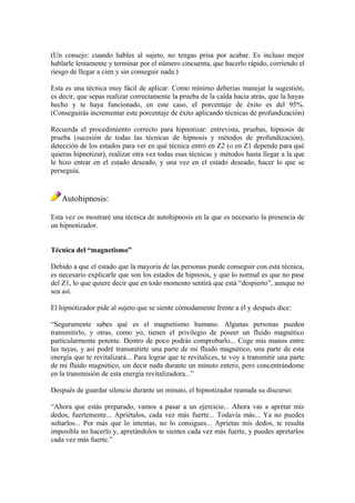 (Un consejo: cuando hables al sujeto, no tengas prisa por acabar. Es incluso mejor
hablarle lentamente y terminar por el número cincuenta, que hacerlo rápido, corriendo el
riesgo de llegar a cien y sin conseguir nada.)
Esta es una técnica muy fácil de aplicar. Como mínimo deberías manejar la sugestión,
es decir, que sepas realizar correctamente la prueba de la caída hacia atrás, que la hayas
hecho y te haya funcionado, en este caso, el porcentaje de éxito es del 95%.
(Conseguirás incrementar este porcentaje de éxito aplicando técnicas de profundización)
Recuerda el procedimiento correcto para hipnotizar: entrevista, pruebas, hipnosis de
prueba (sucesión de todas las técnicas de hipnosis y métodos de profundización),
detección de los estados para ver en qué técnica entró en Z2 (o en Z1 depende para qué
quieras hipnotizar), realizar otra vez todas esas técnicas y métodos hasta llegar a la que
le hizo entrar en el estado deseado, y una vez en el estado deseado, hacer lo que se
perseguía.
Autohipnosis:
Esta vez os mostraré una técnica de autohipnosis en la que es necesario la presencia de
un hipnotizador.
Técnica del “magnetismo”
Debido a que el estado que la mayoría de las personas puede conseguir con esta técnica,
es necesario explicarle que son los estados de hipnosis, y que lo normal es que no pase
del Z1, lo que quiere decir que en todo momento sentirá que está “despierto”, aunque no
sea así.
El hipnotizador pide al sujeto que se siente cómodamente frente a él y después dice:
“Seguramente sabes qué es el magnetismo humano. Algunas personas pueden
transmitirlo, y otras, como yo, tienen el privilegio de poseer un fluido magnético
particularmente potente. Dentro de poco podrás comprobarlo... Coge mis manos entre
las tuyas, y así podré transmitirte una parte de mi fluido magnético, una parte de esta
energía que te revitalizará... Para lograr que te revitalices, te voy a transmitir una parte
de mi fluido magnético, sin decir nada durante un minuto entero, pero concentrándome
en la transmisión de esta energía revitalizadora...”
Después de guardar silencio durante un minuto, el hipnotizador reanuda su discurso:
“Ahora que estás preparado, vamos a pasar a un ejercicio... Ahora vas a apretar mis
dedos, fuertemente... Apriétalos, cada vez más fuerte... Todavía más... Ya no puedes
soltarlos... Por más que lo intentas, no lo consigues... Aprietas mis dedos, te resulta
imposible no hacerlo y, apretándolos te sientes cada vez más fuerte, y puedes apretarlos
cada vez más fuerte.”
 