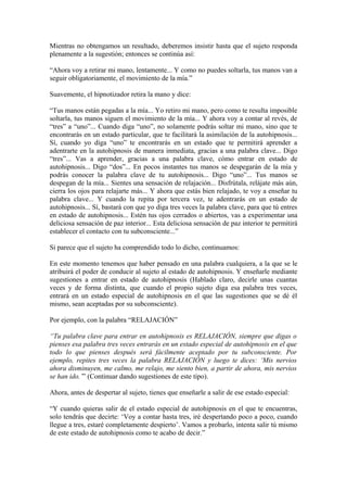 Mientras no obtengamos un resultado, deberemos insistir hasta que el sujeto responda
plenamente a la sugestión; entonces se continúa así:
“Ahora voy a retirar mi mano, lentamente... Y como no puedes soltarla, tus manos van a
seguir obligatoriamente, el movimiento de la mía.”
Suavemente, el hipnotizador retira la mano y dice:
“Tus manos están pegadas a la mía... Yo retiro mi mano, pero como te resulta imposible
soltarla, tus manos siguen el movimiento de la mía... Y ahora voy a contar al revés, de
“tres” a “uno”... Cuando diga “uno”, no solamente podrás soltar mi mano, sino que te
encontrarás en un estado particular, que te facilitará la asimilación de la autohipnosis...
Sí, cuando yo diga “uno” te encontrarás en un estado que te permitirá aprender a
adentrarte en la autohipnosis de manera inmediata, gracias a una palabra clave... Digo
“tres”... Vas a aprender, gracias a una palabra clave, cómo entrar en estado de
autohipnosis... Digo “dos”... En pocos instantes tus manos se despegarán de la mía y
podrás conocer la palabra clave de tu autohipnosis... Digo “uno”... Tus manos se
despegan de la mía... Sientes una sensación de relajación... Disfrútala, relájate más aún,
cierra los ojos para relajarte más... Y ahora que estás bien relajado, te voy a enseñar tu
palabra clave... Y cuando la repita por tercera vez, te adentrarás en un estado de
autohipnosis... Sí, bastará con que yo diga tres veces la palabra clave, para que tú entres
en estado de autohipnosis... Estén tus ojos cerrados o abiertos, vas a experimentar una
deliciosa sensación de paz interior... Esta deliciosa sensación de paz interior te permitirá
establecer el contacto con tu subconsciente...”
Si parece que el sujeto ha comprendido todo lo dicho, continuamos:
En este momento tenemos que haber pensado en una palabra cualquiera, a la que se le
atribuirá el poder de conducir al sujeto al estado de autohipnosis. Y enseñarle mediante
sugestiones a entrar en estado de autohipnosis (Hablado claro, decirle unas cuantas
veces y de forma distinta, que cuando el propio sujeto diga esa palabra tres veces,
entrará en un estado especial de autohipnosis en el que las sugestiones que se dé él
mismo, sean aceptadas por su subconsciente).
Por ejemplo, con la palabra “RELAJACIÓN”
“Tu palabra clave para entrar en autohipnosis es RELAJACIÓN, siempre que digas o
pienses esa palabra tres veces entrarás en un estado especial de autohipnosis en el que
todo lo que pienses después será fácilmente aceptado por tu subconsciente. Por
ejemplo, repites tres veces la palabra RELAJACIÓN y luego te dices: ‘Mis nervios
ahora disminuyen, me calmo, me relajo, me siento bien, a partir de ahora, mis nervios
se han ido.’” (Continuar dando sugestiones de este tipo).
Ahora, antes de despertar al sujeto, tienes que enseñarle a salir de ese estado especial:
“Y cuando quieras salir de el estado especial de autohipnosis en el que te encuentras,
solo tendrás que decirte: ‘Voy a contar hasta tres, iré despertando poco a poco, cuando
llegue a tres, estaré completamente despierto’. Vamos a probarlo, intenta salir tú mismo
de este estado de autohipnosis como te acabo de decir.”
 