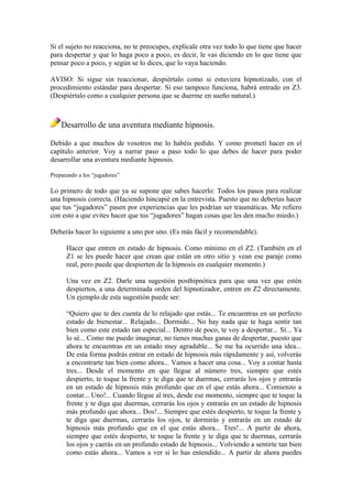 Si el sujeto no reacciona, no te preocupes, explícale otra vez todo lo que tiene que hacer
para despertar y que lo haga poco a poco, es decir, le vas diciendo en lo que tiene que
pensar poco a poco, y según se lo dices, que lo vaya haciendo.
AVISO: Si sigue sin reaccionar, despiértalo como si estuviera hipnotizado, con el
procedimiento estándar para despertar. Si eso tampoco funciona, habrá entrado en Z3.
(Despiértalo como a cualquier persona que se duerme en sueño natural.)
Desarrollo de una aventura mediante hipnosis.
Debido a que muchos de vosotros me lo habéis pedido. Y como prometí hacer en el
capítulo anterior. Voy a narrar paso a paso todo lo que debes de hacer para poder
desarrollar una aventura mediante hipnosis.
Preparando a los “jugadores”
Lo primero de todo que ya se supone que sabes hacerlo: Todos los pasos para realizar
una hipnosis correcta. (Haciendo hincapié en la entrevista. Puesto que no deberías hacer
que tus “jugadores” pasen por experiencias que les podrían ser traumáticas. Me refiero
con esto a que evites hacer que tus “jugadores” hagan cosas que les den mucho miedo.)
Deberás hacer lo siguiente a uno por uno. (Es más fácil y recomendable).
Hacer que entren en estado de hipnosis. Como mínimo en el Z2. (También en el
Z1 se les puede hacer que crean que están en otro sitio y vean ese paraje como
real, pero puede que despierten de la hipnosis en cualquier momento.)
Una vez en Z2. Darle una sugestión posthipnótica para que una vez que estén
despiertos, a una determinada orden del hipnotizador, entren en Z2 directamente.
Un ejemplo de esta sugestión puede ser:
“Quiero que te des cuenta de lo relajado que estás... Te encuentras en un perfecto
estado de bienestar... Relajado... Dormido... No hay nada que te haga sentir tan
bien como este estado tan especial... Dentro de poco, te voy a despertar... Sí... Ya
lo sé... Como me puedo imaginar, no tienes muchas ganas de despertar, puesto que
ahora te encuentras en un estado muy agradable... Se me ha ocurrido una idea...
De esta forma podrás entrar en estado de hipnosis más rápidamente y así, volverás
a encontrarte tan bien como ahora... Vamos a hacer una cosa... Voy a contar hasta
tres... Desde el momento en que llegue al número tres, siempre que estés
despierto, te toque la frente y te diga que te duermas, cerrarás los ojos y entrarás
en un estado de hipnosis más profundo que en el que estás ahora... Comienzo a
contar... Uno!... Cuando llegue al tres, desde ese momento, siempre que te toque la
frente y te diga que duermas, cerrarás los ojos y entrarás en un estado de hipnosis
más profundo que ahora... Dos!... Siempre que estés despierto, te toque la frente y
te diga que duermas, cerrarás los ojos, te dormirás y entrarás en un estado de
hipnosis más profundo que en el que estás ahora... Tres!... A partir de ahora,
siempre que estés despierto, te toque la frente y te diga que te duermas, cerrarás
los ojos y caerás en un profundo estado de hipnosis... Volviendo a sentirte tan bien
como estás ahora... Vamos a ver si lo has entendido... A partir de ahora puedes
 