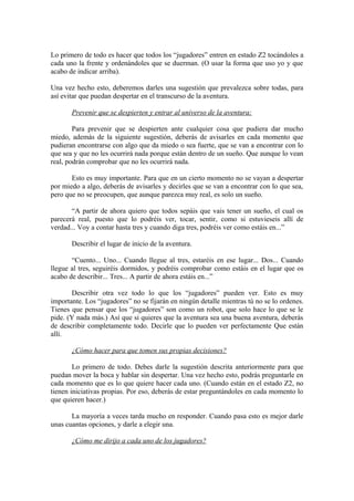Lo primero de todo es hacer que todos los “jugadores” entren en estado Z2 tocándoles a
cada uno la frente y ordenándoles que se duerman. (O usar la forma que uso yo y que
acabo de indicar arriba).
Una vez hecho esto, deberemos darles una sugestión que prevalezca sobre todas, para
así evitar que puedan despertar en el transcurso de la aventura.
Prevenir que se despierten y entrar al universo de la aventura:
Para prevenir que se despierten ante cualquier cosa que pudiera dar mucho
miedo, además de la siguiente sugestión, deberás de avisarles en cada momento que
pudieran encontrarse con algo que da miedo o sea fuerte, que se van a encontrar con lo
que sea y que no les ocurrirá nada porque están dentro de un sueño. Que aunque lo vean
real, podrán comprobar que no les ocurrirá nada.
Esto es muy importante. Para que en un cierto momento no se vayan a despertar
por miedo a algo, deberás de avisarles y decirles que se van a encontrar con lo que sea,
pero que no se preocupen, que aunque parezca muy real, es solo un sueño.
“A partir de ahora quiero que todos sepáis que vais tener un sueño, el cual os
parecerá real, puesto que lo podréis ver, tocar, sentir, como si estuvieseis allí de
verdad... Voy a contar hasta tres y cuando diga tres, podréis ver como estáis en...”
Describir el lugar de inicio de la aventura.
“Cuento... Uno... Cuando llegue al tres, estaréis en ese lugar... Dos... Cuando
llegue al tres, seguiréis dormidos, y podréis comprobar como estáis en el lugar que os
acabo de describir... Tres... A partir de ahora estáis en...”
Describir otra vez todo lo que los “jugadores” pueden ver. Esto es muy
importante. Los “jugadores” no se fijarán en ningún detalle mientras tú no se lo ordenes.
Tienes que pensar que los “jugadores” son como un robot, que solo hace lo que se le
pide. (Y nada más.) Así que si quieres que la aventura sea una buena aventura, deberás
de describir completamente todo. Decirle que lo pueden ver perfectamente Que están
allí.
¿Cómo hacer para que tomen sus propias decisiones?
Lo primero de todo. Debes darle la sugestión descrita anteriormente para que
puedan mover la boca y hablar sin despertar. Una vez hecho esto, podrás preguntarle en
cada momento que es lo que quiere hacer cada uno. (Cuando están en el estado Z2, no
tienen iniciativas propias. Por eso, deberás de estar preguntándoles en cada momento lo
que quieren hacer.)
La mayoría a veces tarda mucho en responder. Cuando pasa esto es mejor darle
unas cuantas opciones, y darle a elegir una.
¿Cómo me dirijo a cada uno de los jugadores?
 