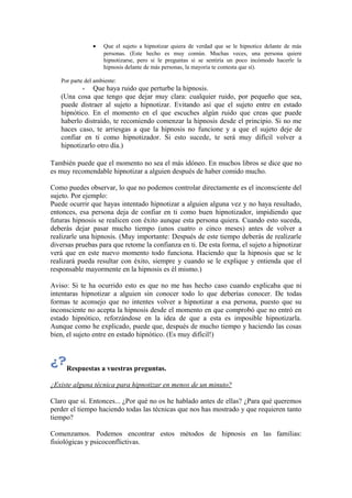 • Que el sujeto a hipnotizar quiera de verdad que se le hipnotice delante de más
personas. (Este hecho es muy común. Muchas veces, una persona quiere
hipnotizarse, pero si le preguntas si se sentiría un poco incómodo hacerle la
hipnosis delante de más personas, la mayoría te contesta que sí).
Por parte del ambiente:
- Que haya ruido que perturbe la hipnosis.
(Una cosa que tengo que dejar muy clara: cualquier ruido, por pequeño que sea,
puede distraer al sujeto a hipnotizar. Evitando así que el sujeto entre en estado
hipnótico. En el momento en el que escuches algún ruido que creas que puede
haberlo distraído, te recomiendo comenzar la hipnosis desde el principio. Si no me
haces caso, te arriesgas a que la hipnosis no funcione y a que el sujeto deje de
confiar en ti como hipnotizador. Si esto sucede, te será muy difícil volver a
hipnotizarlo otro día.)
También puede que el momento no sea el más idóneo. En muchos libros se dice que no
es muy recomendable hipnotizar a alguien después de haber comido mucho.
Como puedes observar, lo que no podemos controlar directamente es el inconsciente del
sujeto. Por ejemplo:
Puede ocurrir que hayas intentado hipnotizar a alguien alguna vez y no haya resultado,
entonces, esa persona deja de confiar en ti como buen hipnotizador, impidiendo que
futuras hipnosis se realicen con éxito aunque esta persona quiera. Cuando esto suceda,
deberás dejar pasar mucho tiempo (unos cuatro o cinco meses) antes de volver a
realizarle una hipnosis. (Muy importante: Después de este tiempo deberás de realizarle
diversas pruebas para que retome la confianza en ti. De esta forma, el sujeto a hipnotizar
verá que en este nuevo momento todo funciona. Haciendo que la hipnosis que se le
realizará pueda resultar con éxito, siempre y cuando se le explique y entienda que el
responsable mayormente en la hipnosis es él mismo.)
Aviso: Si te ha ocurrido esto es que no me has hecho caso cuando explicaba que ni
intentaras hipnotizar a alguien sin conocer todo lo que deberías conocer. De todas
formas te aconsejo que no intentes volver a hipnotizar a esa persona, puesto que su
inconsciente no acepta la hipnosis desde el momento en que comprobó que no entró en
estado hipnótico, reforzándose en la idea de que a esta es imposible hipnotizarla.
Aunque como he explicado, puede que, después de mucho tiempo y haciendo las cosas
bien, el sujeto entre en estado hipnótico. (Es muy difícil!)
Respuestas a vuestras preguntas.
¿Existe alguna técnica para hipnotizar en menos de un minuto?
Claro que sí. Entonces... ¿Por qué no os he hablado antes de ellas? ¿Para qué queremos
perder el tiempo haciendo todas las técnicas que nos has mostrado y que requieren tanto
tiempo?
Comenzamos. Podemos encontrar estos métodos de hipnosis en las familias:
fisiológicas y psicoconflictivas.
 