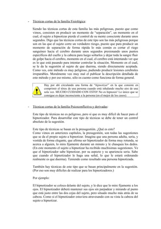 - Técnicas cortas de la familia Fisiológica:
Siendo las técnicas cortas de esta familia las más peligrosas, puesto que como
vimos, consisten en producir un momento de “separación”, un momento en el
cual, el sujeto a hipnotizar pierde el control de su mente consciente durante unos
segundos. Digo que las técnicas cortas de este tipo son las más peligrosas porque
son en las que el sujeto corre un verdadero riesgo, puesto que para producir un
momento de separación de forma rápida lo más común es cortar el riego
sanguíneo hacia el cerebro durante unos segundos presionando unos puntos
específicos del cuello y la cabeza para luego soltarlos y dejar toda la sangre fluir
de golpe hacia el cerebro, momento en el cual, el cerebro está intentando ver que
es lo que está pasando para intentar controlar la situación. Momento en el cual,
se le da la sugestión al sujeto de que duerma, siendo directamente aceptada.
Como ves, este método es muy peligroso, pudiendo producir lesiones cerebrales
irreparables. Moralmente veo muy mal el publicar la descripción detallada de
este método y por eso mismo, sólo os cuento como funciona de forma general.
Hay por ahí circulando una forma de “hipnotizar” en la que consiste en
comprimir el tórax de una persona cuando está inhalando mucho aire de una
sola vez. MUCHO CUIDADO CON ESTO! No es hipnosis! Lo único que se
consigue es dejar inconsciente a la persona (en el mejor de los casos).
- Técnicas cortas de la familia Psicoconflictiva y derivadas:
Este tipo de técnicas no es peligroso, pero sí que es muy difícil de hacer para el
hipnotizador. Para desarrollar este tipo de técnicas se debe de tener un control
absoluto de la sugestión.
Este tipo de técnicas se basan en la presugestión. ¿Qué es esto?
Como vimos en anteriores capítulos, la presugestión, son todas las sugestiones
que se da el propio sujeto a hipnotizar. Imagina que una persona adulta, seria, y
vestida de forma elegante, que afirma ser hipnotizador de forma muy rotunda, se
acerca a alguien, lo mira fijamente durante un minuto y le chasquea los dedos.
(En este momento el sujeto a hipnotizar ha recibido muchísimas sugestiones. Ve
que el hipnotizador sabe hipnotizar, por su aspecto y su apariencia seria. Sabe
que cuando el hipnotizador le haga una señal, lo que le estará ordenando
realmente es que duerma). Teniendo como resultado una persona hipnotizada.
También hay técnicas de este tipo que se basan principalmente en la sugestión.
(Por eso son muy difíciles de realizar para los hipnotizadores.)
Por ejemplo:
El hipnotizador se coloca delante del sujeto, y le dice que lo mire fijamente a los
ojos. El hipnotizador deberá mantener sus ojos sin parpadear y mirando al punto
que está justo entre las dos cejas del sujeto, pero situado mucho más atrás de su
cabeza. Como si el hipnotizador estuviera atravesando con su vista la cabeza del
sujeto a hipnotizar.
 