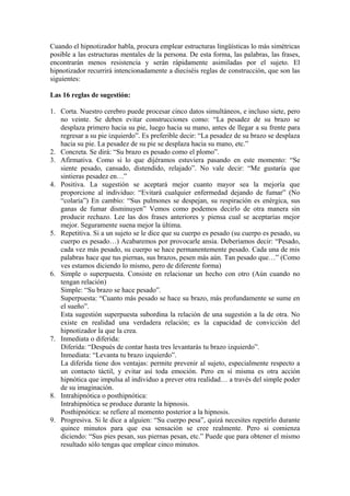 Cuando el hipnotizador habla, procura emplear estructuras lingüísticas lo más simétricas
posible a las estructuras mentales de la persona. De esta forma, las palabras, las frases,
encontrarán menos resistencia y serán rápidamente asimiladas por el sujeto. El
hipnotizador recurrirá intencionadamente a dieciséis reglas de construcción, que son las
siguientes:
Las 16 reglas de sugestión:
1. Corta. Nuestro cerebro puede procesar cinco datos simultáneos, e incluso siete, pero
no veinte. Se deben evitar construcciones como: “La pesadez de su brazo se
desplaza primero hacia su pie, luego hacia su mano, antes de llegar a su frente para
regresar a su pie izquierdo”. Es preferible decir: “La pesadez de su brazo se desplaza
hacia su pie. La pesadez de su pie se desplaza hacia su mano, etc.”
2. Concreta. Se dirá: “Su brazo es pesado como el plomo”.
3. Afirmativa. Como si lo que dijéramos estuviera pasando en este momento: “Se
siente pesado, cansado, distendido, relajado”. No vale decir: “Me gustaría que
sintieras pesadez en…”
4. Positiva. La sugestión se aceptará mejor cuanto mayor sea la mejoría que
proporcione al individuo: “Evitará cualquier enfermedad dejando de fumar” (No
“colaría”) En cambio: “Sus pulmones se despejan, su respiración es enérgica, sus
ganas de fumar disminuyen” Vemos como podemos decirlo de otra manera sin
producir rechazo. Lee las dos frases anteriores y piensa cual se aceptarías mejor
mejor. Seguramente suena mejor la última.
5. Repetitiva. Si a un sujeto se le dice que su cuerpo es pesado (su cuerpo es pesado, su
cuerpo es pesado…) Acabaremos por provocarle ansia. Deberíamos decir: “Pesado,
cada vez más pesado, su cuerpo se hace permanentemente pesado. Cada una de mis
palabras hace que tus piernas, sus brazos, pesen más aún. Tan pesado que…” (Como
ves estamos diciendo lo mismo, pero de diferente forma)
6. Simple o superpuesta. Consiste en relacionar un hecho con otro (Aún cuando no
tengan relación)
Simple: “Su brazo se hace pesado”.
Superpuesta: “Cuanto más pesado se hace su brazo, más profundamente se sume en
el sueño”.
Esta sugestión superpuesta subordina la relación de una sugestión a la de otra. No
existe en realidad una verdadera relación; es la capacidad de convicción del
hipnotizador la que la crea.
7. Inmediata o diferida:
Diferida: “Después de contar hasta tres levantarás tu brazo izquierdo”.
Inmediata: “Levanta tu brazo izquierdo”.
La diferida tiene dos ventajas: permite prevenir al sujeto, especialmente respecto a
un contacto táctil, y evitar así toda emoción. Pero en sí misma es otra acción
hipnótica que impulsa al individuo a prever otra realidad… a través del simple poder
de su imaginación.
8. Intrahipnótica o posthipnótica:
Intrahipnótica se produce durante la hipnosis.
Posthipnótica: se refiere al momento posterior a la hipnosis.
9. Progresiva. Si le dice a alguien: “Su cuerpo pesa”, quizá necesites repetirlo durante
quince minutos para que esa sensación se cree realmente. Pero si comienza
diciendo: “Sus pies pesan, sus piernas pesan, etc.” Puede que para obtener el mismo
resultado sólo tengas que emplear cinco minutos.
 