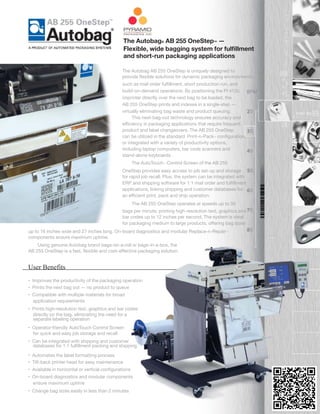 The Autobag AB 255 OneStep is uniquely designed to
provide ﬂexible solutions for dynamic packaging environments,
such as mail order fulﬁllment, short production run, and
build-on-demand operations. By positioning the PI 412c
imprinter directly over the next bag to be loaded, the
AB 255 OneStep prints and indexes in a single-step —
virtually eliminating bag waste and product queuing.
	
  This next-bag-out technology ensures accuracy and
eﬃciency in packaging applications that require frequent
product and label changeovers. The AB 255 OneStep
can be utilized in the standard Print-n-Pack™ conﬁguration,
or integrated with a variety of productivity options,
including laptop computers, bar code scanners and
stand-alone keyboards.
The AutoTouch™ Control Screen of the AB 255
OneStep provides easy access to job set-up and storage
for rapid job recall. Plus, the system can be integrated with
ERP and shipping software for 1:1 mail order and fulﬁllment
applications, linking shipping and customer databases for
an eﬃcient print, pack and ship operation.
The AB 255 OneStep operates at speeds up to 30
bags per minute, printing high-resolution text, graphics and
bar codes up to 12 inches per second. The system is ideal
for packaging medium to large products, oﬀering bag sizes
up to 16 inches wide and 27 inches long. On-board diagnostics and modular Replace-n-Repair™
components ensure maximum uptime.
	
  Using genuine Autobag brand bags-on-a-roll or bags-in-a-box, the
AB 255 OneStep is a fast, ﬂexible and cost-eﬀective packaging solution.
• Improves the productivity of the packaging operation
• Prints the next bag out — no product to queue
• Compatible with multiple materials for broad
application requirements
• Prints high-resolution text, graphics and bar codes
directly on the bag, eliminating the need for a
separate labeling operation
• Operator-friendly AutoTouch Control Screen
for quick and easy job storage and recall
• Can be integrated with shipping and customer
	
  databases for 1:1 fulﬁllment packing and shipping
• Automates the label formatting process
• Tilt-back printer head for easy maintenance
• Available in horizontal or vertical conﬁgurations
• On-board diagnostics and modular components
ensure maximum uptime
• Change bag sizes easily in less than 2 minutes
User Benefits
The Autobag® AB 255 OneStep™ —
Flexible, wide bagging system for fulﬁllment
and short-run packaging applications
 