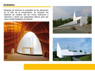  
Acabados:
Después de terminar el ensamble de los elementos
en el sitio de la construcción, se recubren los
tablones de madera del los muros exteriores e
interiores y techo con poliuretano blanco para dar
color e impermeabilizar el material.
 