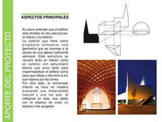 ASPECTOS PRINCIPALES
APORTEDELPROYECTO
Es clave entender que el ediﬁcio
está dividido en dos estructuras:
la interior y la exterior.
La exterior que tiene como
propósito componer una
geometría que se asemeje a la
silueta de una iglesia tradicional
alemana. Esta estructura se
recubre tanto en interior como
en exterior con poliuretano
blanco que sirve tanto para
impermeabilizar el ediﬁcio como
para que reﬂeje y difumine la luz
que ingresa por las torres.  
Por otro lado, el entramado
interior se hace en madera
buscando una materialidad
natural y una luz que, al
reﬂejarse en esta, sea cálida
con el objetivo de crear un
espacio más acogedor.  
 